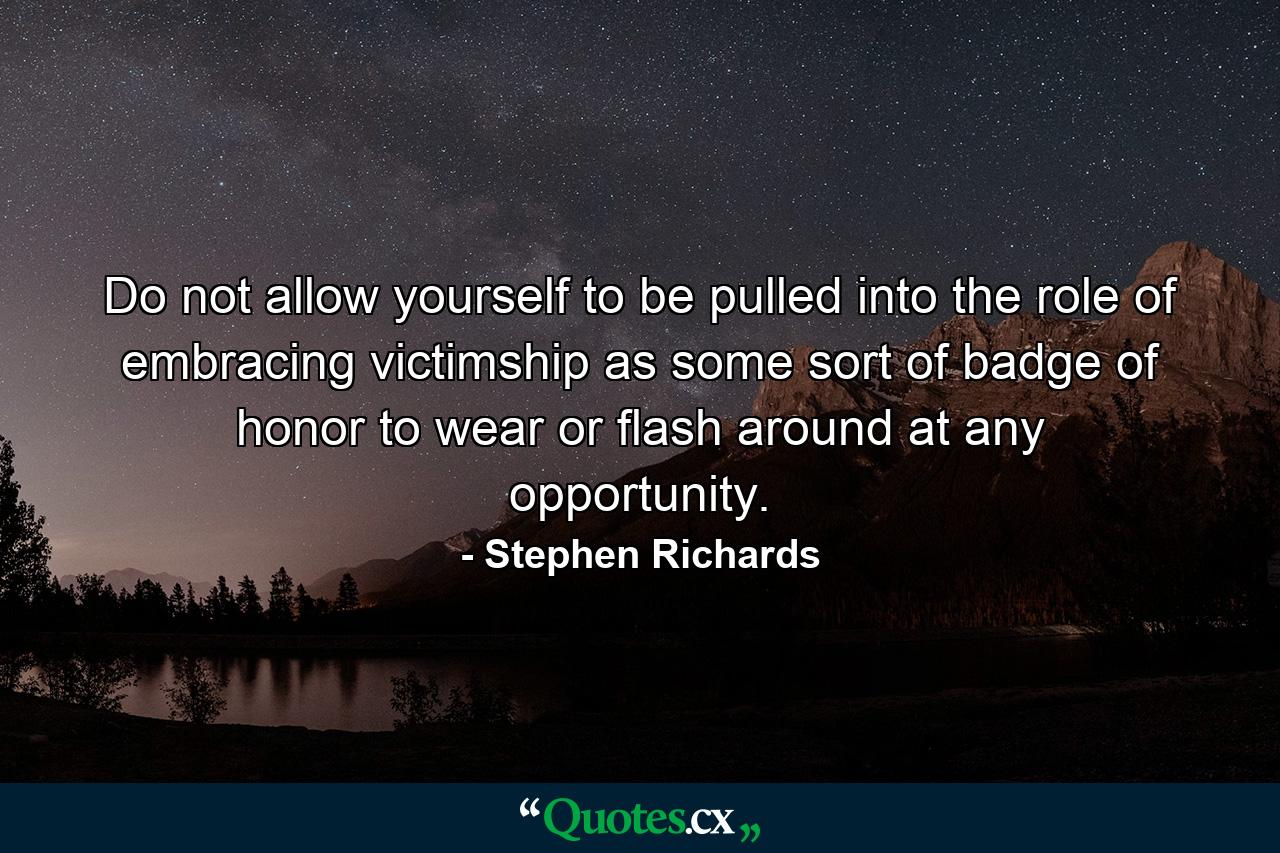 Do not allow yourself to be pulled into the role of embracing victimship as some sort of badge of honor to wear or flash around at any opportunity. - Quote by Stephen Richards