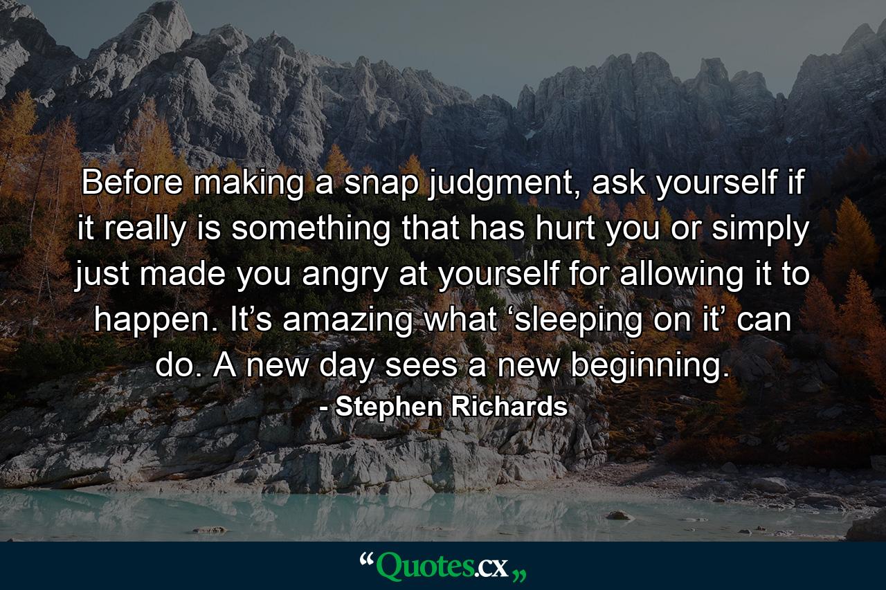 Before making a snap judgment, ask yourself if it really is something that has hurt you or simply just made you angry at yourself for allowing it to happen. It’s amazing what ‘sleeping on it’ can do. A new day sees a new beginning. - Quote by Stephen Richards