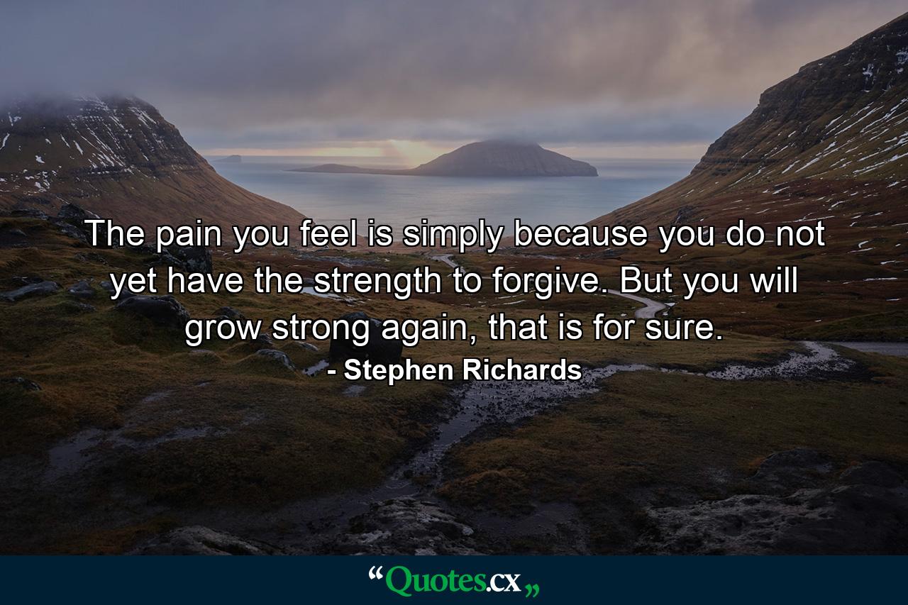 The pain you feel is simply because you do not yet have the strength to forgive. But you will grow strong again, that is for sure. - Quote by Stephen Richards