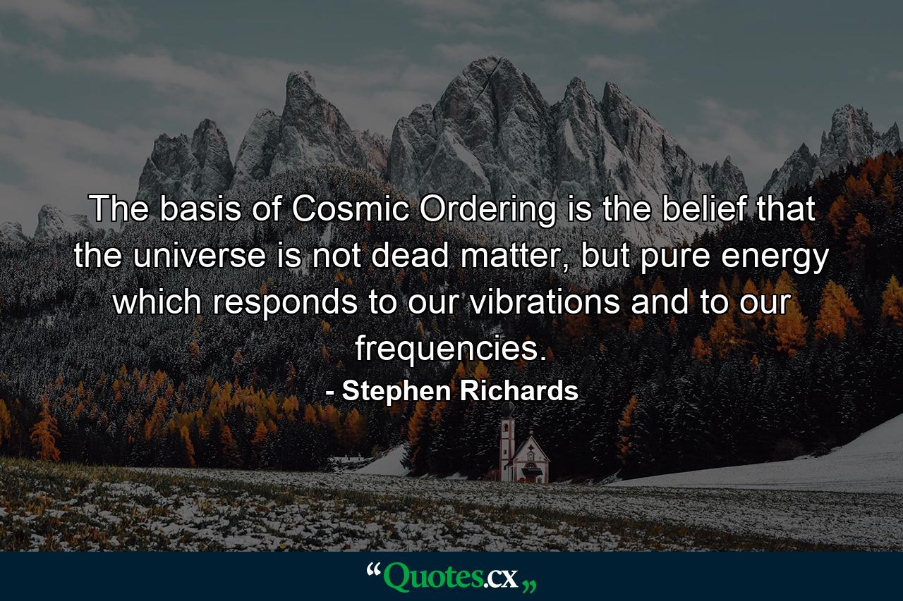 The basis of Cosmic Ordering is the belief that the universe is not dead matter, but pure energy which responds to our vibrations and to our frequencies. - Quote by Stephen Richards