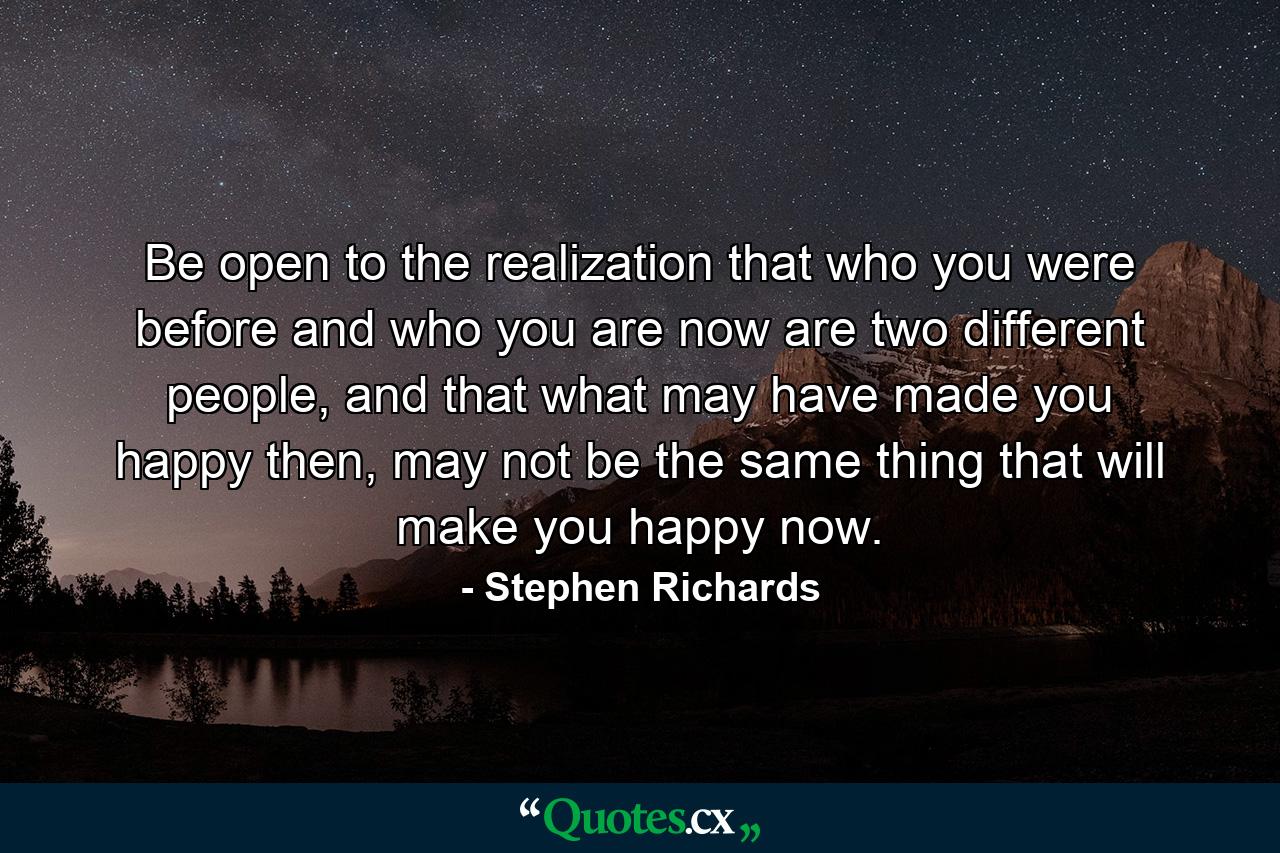 Be open to the realization that who you were before and who you are now are two different people, and that what may have made you happy then, may not be the same thing that will make you happy now. - Quote by Stephen Richards