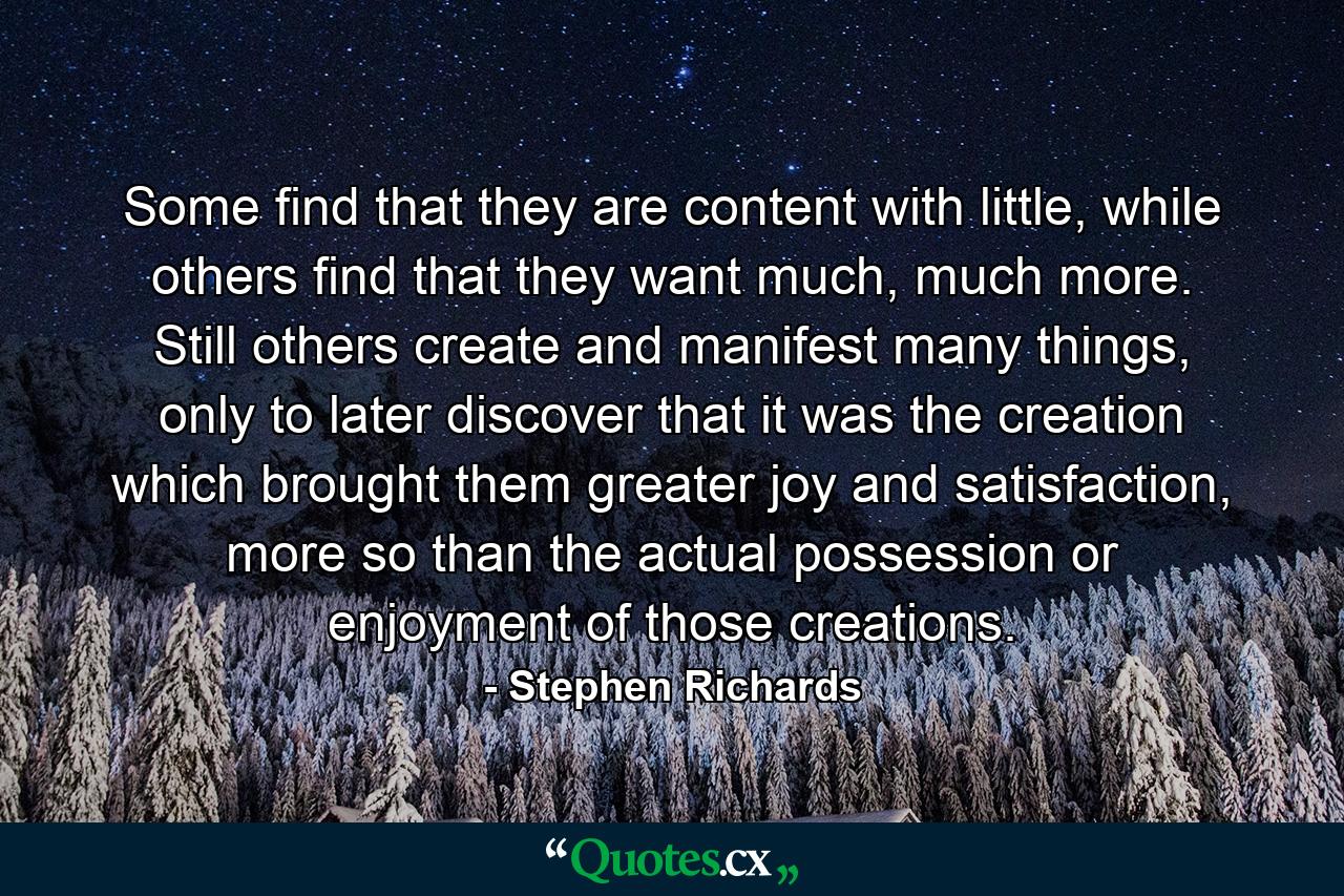 Some find that they are content with little, while others find that they want much, much more. Still others create and manifest many things, only to later discover that it was the creation which brought them greater joy and satisfaction, more so than the actual possession or enjoyment of those creations. - Quote by Stephen Richards