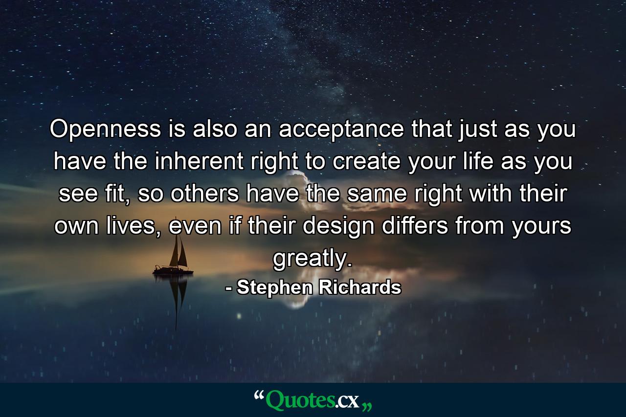 Openness is also an acceptance that just as you have the inherent right to create your life as you see fit, so others have the same right with their own lives, even if their design differs from yours greatly. - Quote by Stephen Richards