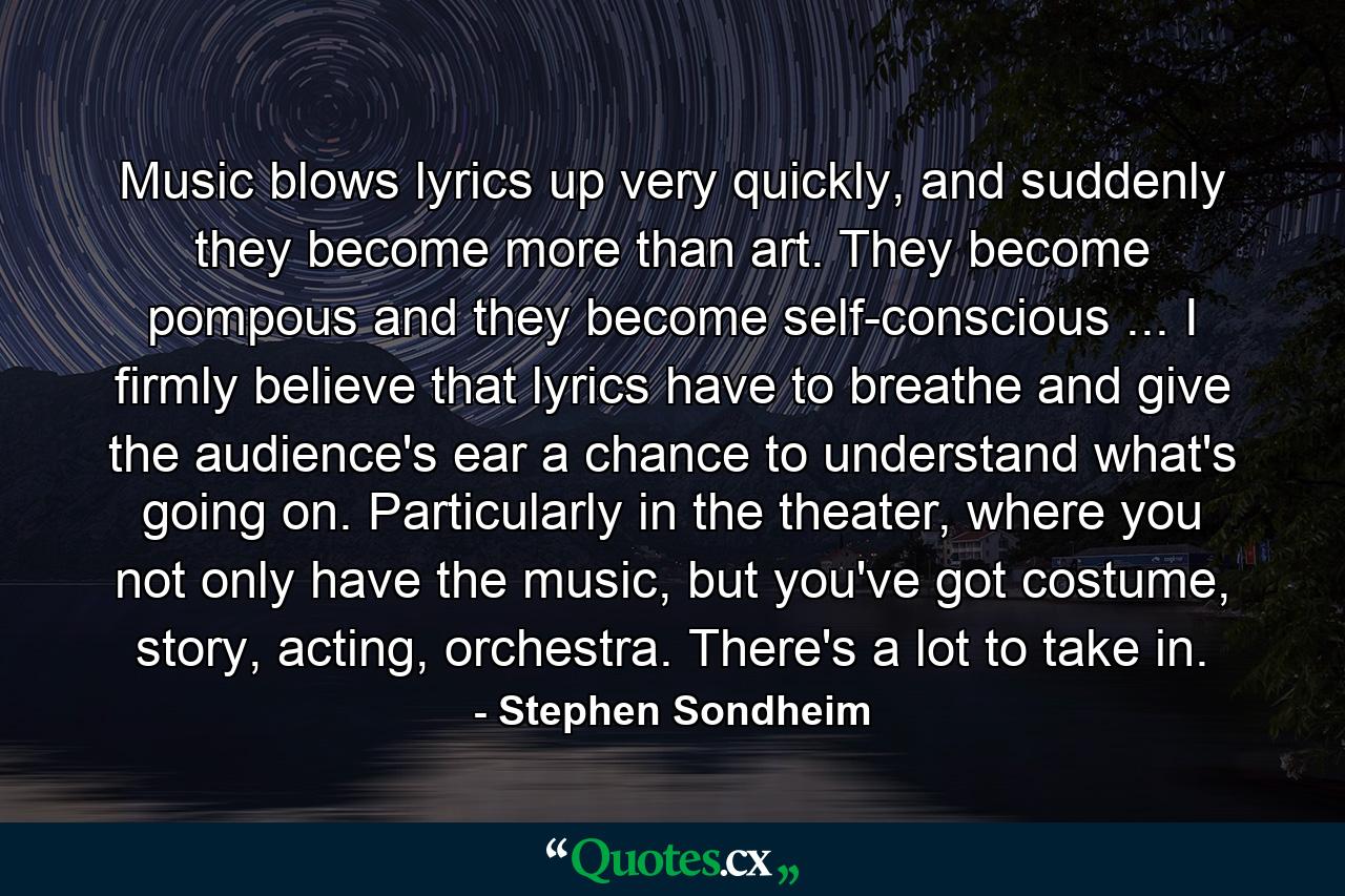 Music blows lyrics up very quickly, and suddenly they become more than art. They become pompous and they become self-conscious ... I firmly believe that lyrics have to breathe and give the audience's ear a chance to understand what's going on. Particularly in the theater, where you not only have the music, but you've got costume, story, acting, orchestra. There's a lot to take in. - Quote by Stephen Sondheim