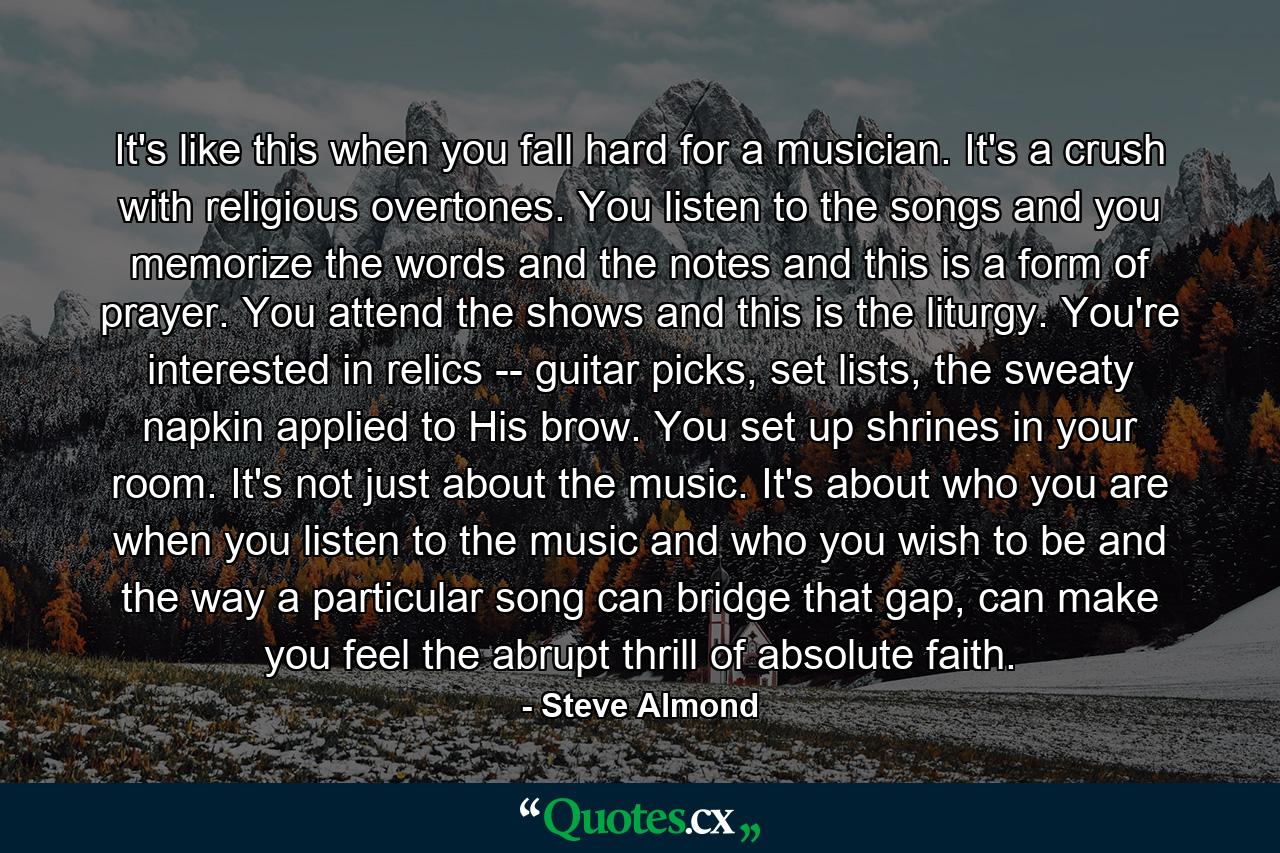 It's like this when you fall hard for a musician. It's a crush with religious overtones. You listen to the songs and you memorize the words and the notes and this is a form of prayer. You attend the shows and this is the liturgy. You're interested in relics -- guitar picks, set lists, the sweaty napkin applied to His brow. You set up shrines in your room. It's not just about the music. It's about who you are when you listen to the music and who you wish to be and the way a particular song can bridge that gap, can make you feel the abrupt thrill of absolute faith. - Quote by Steve Almond