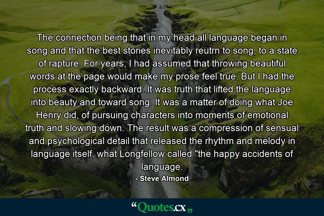 The connection being that in my head all language began in song and that the best stories inevitably reutrn to song, to a state of rapture. For years, I had assumed that throwing beautiful words at the page would make my prose feel true. But I had the process exactly backward. It was truth that lifted the language into beauty and toward song. It was a matter of doing what Joe Henry did, of pursuing characters into moments of emotional truth and slowing down. The result was a compression of sensual and psychological detail that released the rhythm and melody in language itself, what Longfellow called 