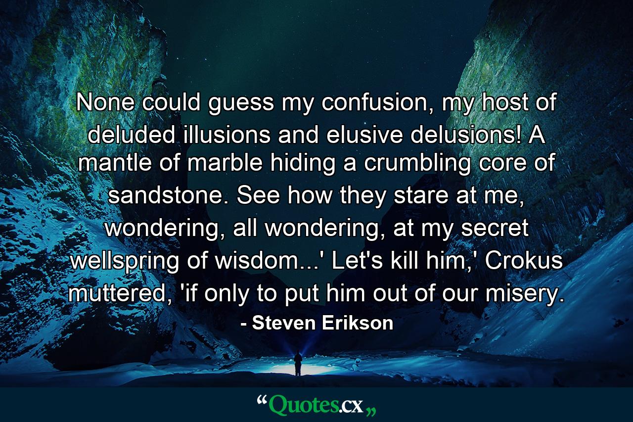 None could guess my confusion, my host of deluded illusions and elusive delusions! A mantle of marble hiding a crumbling core of sandstone. See how they stare at me, wondering, all wondering, at my secret wellspring of wisdom...' Let's kill him,' Crokus muttered, 'if only to put him out of our misery. - Quote by Steven Erikson