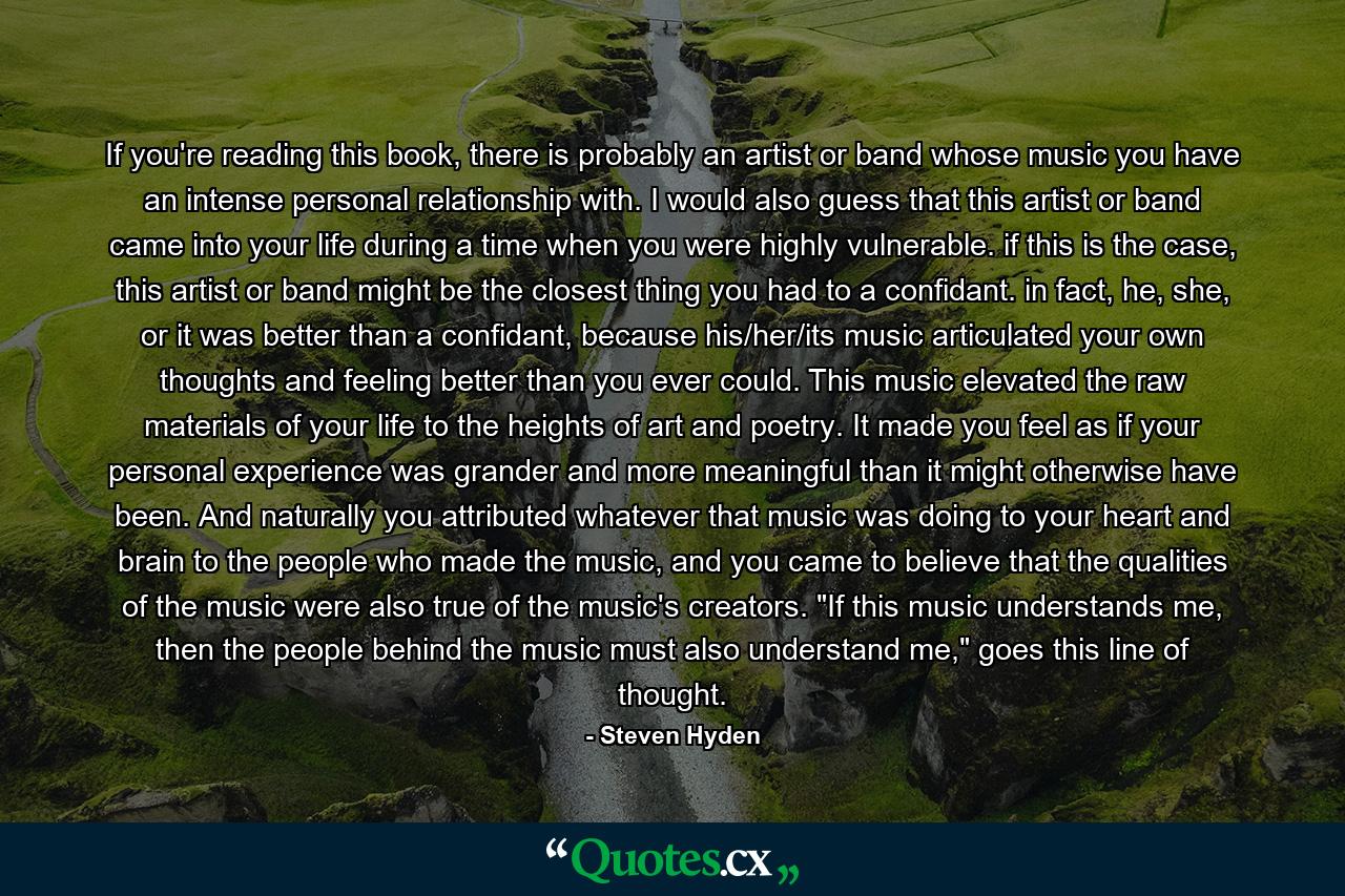 If you're reading this book, there is probably an artist or band whose music you have an intense personal relationship with. I would also guess that this artist or band came into your life during a time when you were highly vulnerable. if this is the case, this artist or band might be the closest thing you had to a confidant. in fact, he, she, or it was better than a confidant, because his/her/its music articulated your own thoughts and feeling better than you ever could. This music elevated the raw materials of your life to the heights of art and poetry. It made you feel as if your personal experience was grander and more meaningful than it might otherwise have been. And naturally you attributed whatever that music was doing to your heart and brain to the people who made the music, and you came to believe that the qualities of the music were also true of the music's creators. 