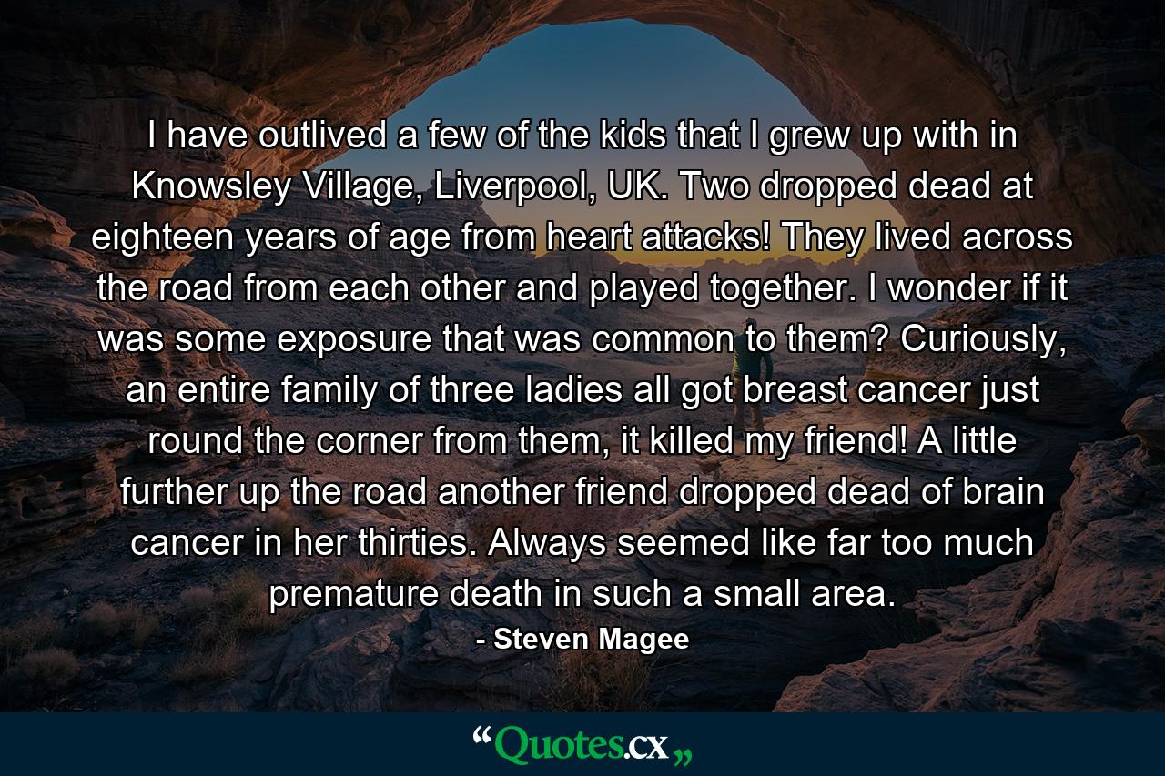 I have outlived a few of the kids that I grew up with in Knowsley Village, Liverpool, UK. Two dropped dead at eighteen years of age from heart attacks! They lived across the road from each other and played together. I wonder if it was some exposure that was common to them? Curiously, an entire family of three ladies all got breast cancer just round the corner from them, it killed my friend! A little further up the road another friend dropped dead of brain cancer in her thirties. Always seemed like far too much premature death in such a small area. - Quote by Steven Magee