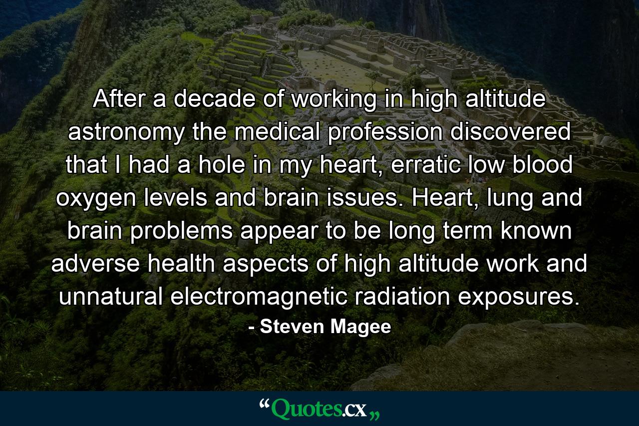 After a decade of working in high altitude astronomy the medical profession discovered that I had a hole in my heart, erratic low blood oxygen levels and brain issues. Heart, lung and brain problems appear to be long term known adverse health aspects of high altitude work and unnatural electromagnetic radiation exposures. - Quote by Steven Magee