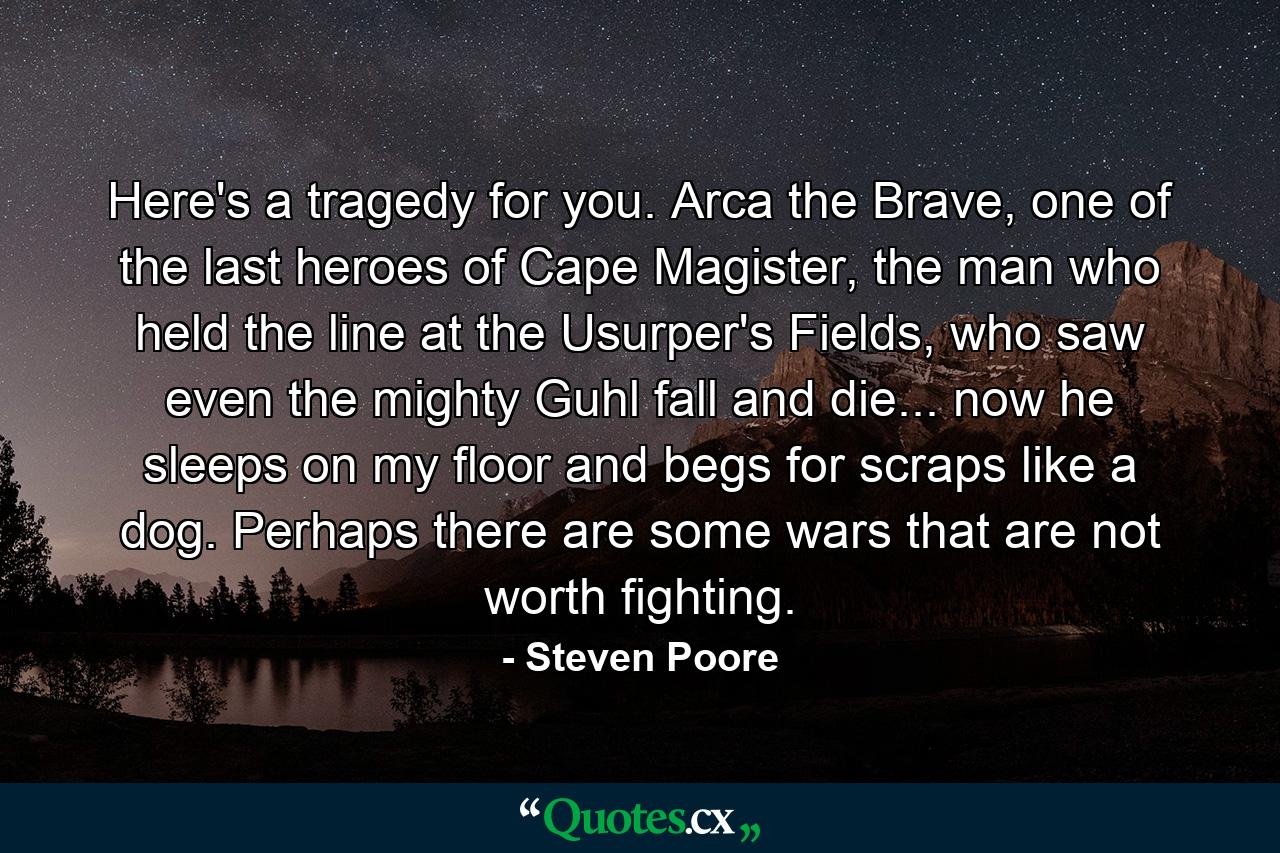 Here's a tragedy for you. Arca the Brave, one of the last heroes of Cape Magister, the man who held the line at the Usurper's Fields, who saw even the mighty Guhl fall and die... now he sleeps on my floor and begs for scraps like a dog. Perhaps there are some wars that are not worth fighting. - Quote by Steven Poore