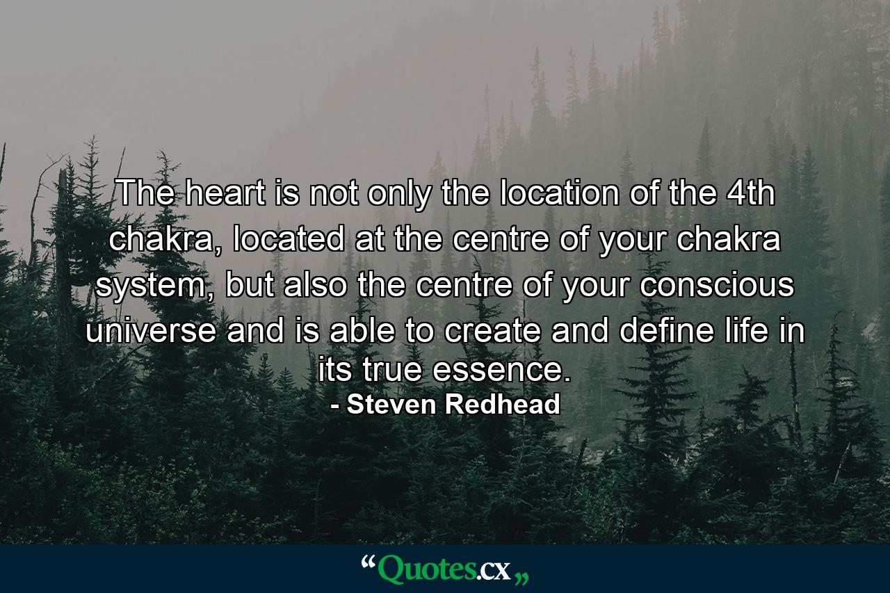 The heart is not only the location of the 4th chakra, located at the centre of your chakra system, but also the centre of your conscious universe and is able to create and define life in its true essence. - Quote by Steven Redhead