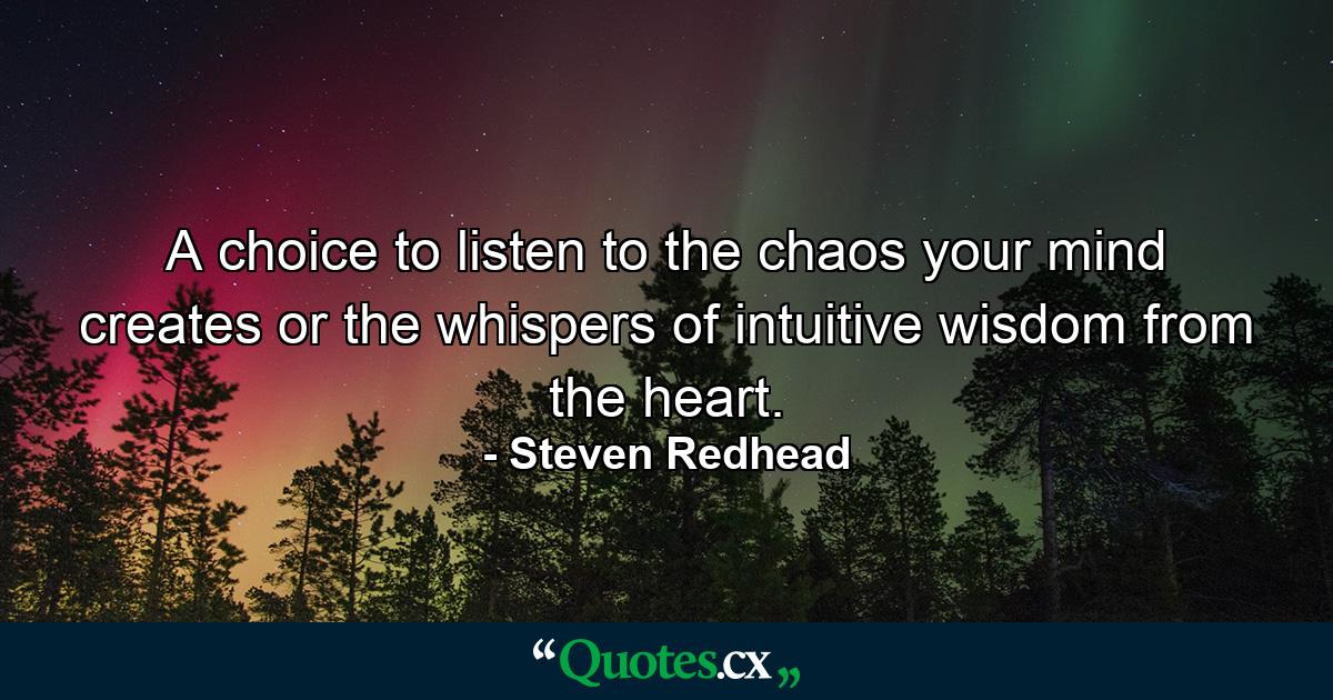 A choice to listen to the chaos your mind creates or the whispers of intuitive wisdom from the heart. - Quote by Steven Redhead