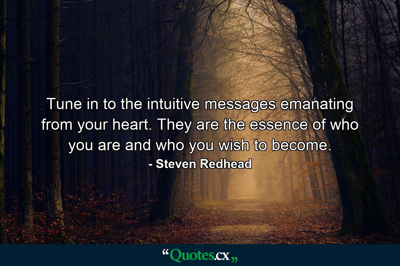 Tune in to the intuitive messages emanating from your heart. They are the essence of who you are and who you wish to become. - Quote by Steven Redhead