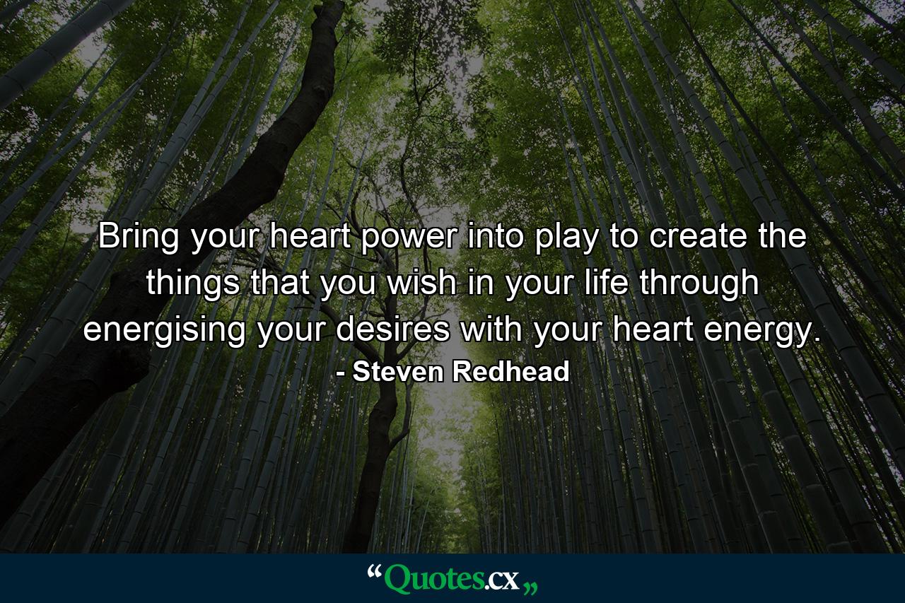 Bring your heart power into play to create the things that you wish in your life through energising your desires with your heart energy. - Quote by Steven Redhead