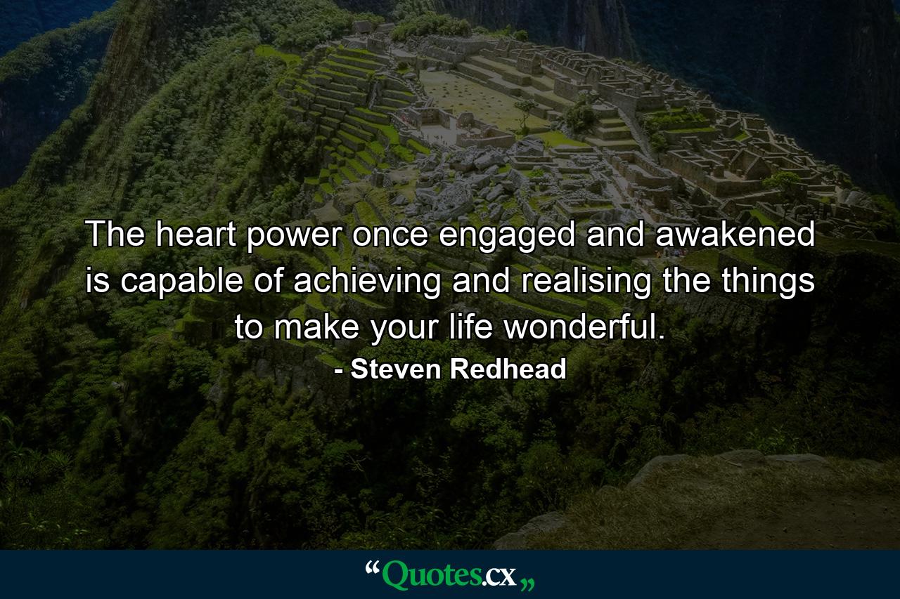 The heart power once engaged and awakened is capable of achieving and realising the things to make your life wonderful. - Quote by Steven Redhead