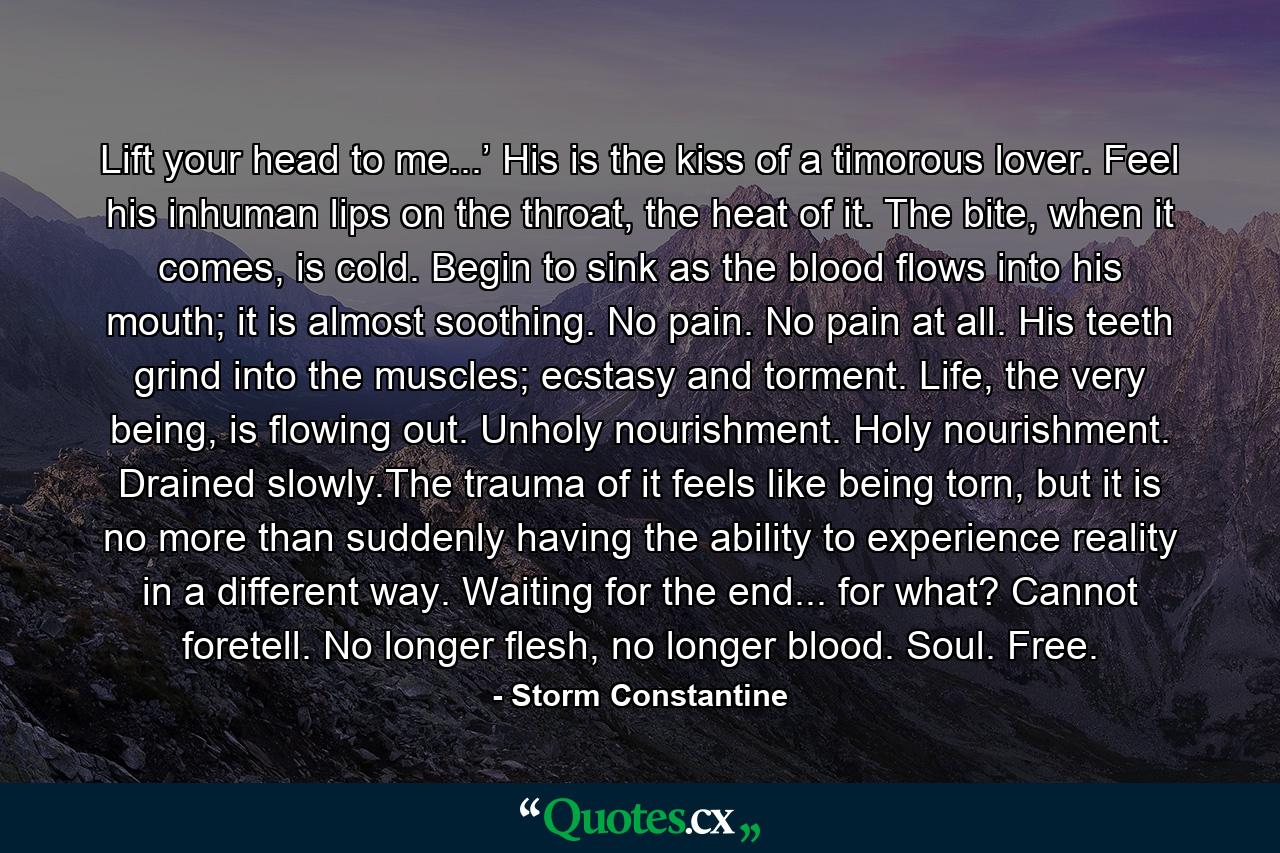 Lift your head to me...’ His is the kiss of a timorous lover. Feel his inhuman lips on the throat, the heat of it. The bite, when it comes, is cold. Begin to sink as the blood flows into his mouth; it is almost soothing. No pain. No pain at all. His teeth grind into the muscles; ecstasy and torment. Life, the very being, is flowing out. Unholy nourishment. Holy nourishment. Drained slowly.The trauma of it feels like being torn, but it is no more than suddenly having the ability to experience reality in a different way. Waiting for the end... for what? Cannot foretell. No longer flesh, no longer blood. Soul. Free. - Quote by Storm Constantine