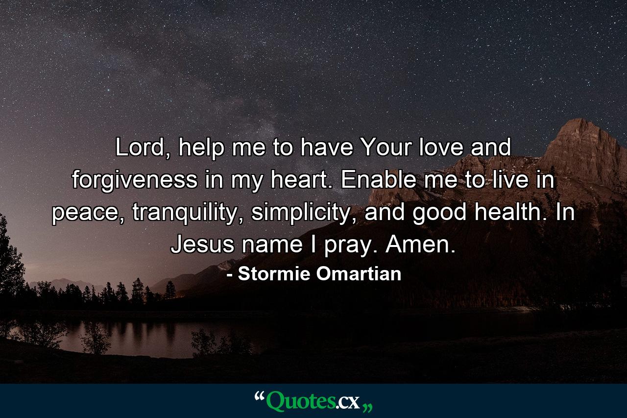 Lord, help me to have Your love and forgiveness in my heart. Enable me to live in peace, tranquility, simplicity, and good health. In Jesus name I pray. Amen. - Quote by Stormie Omartian