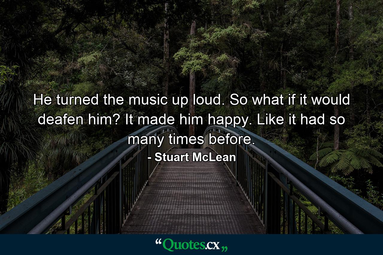 He turned the music up loud. So what if it would deafen him? It made him happy. Like it had so many times before. - Quote by Stuart McLean