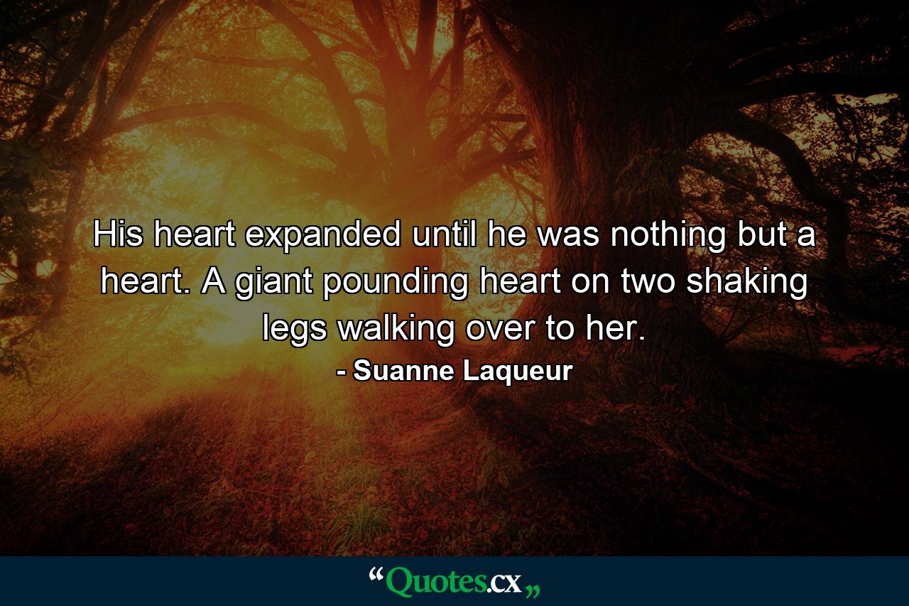 His heart expanded until he was nothing but a heart. A giant pounding heart on two shaking legs walking over to her. - Quote by Suanne Laqueur