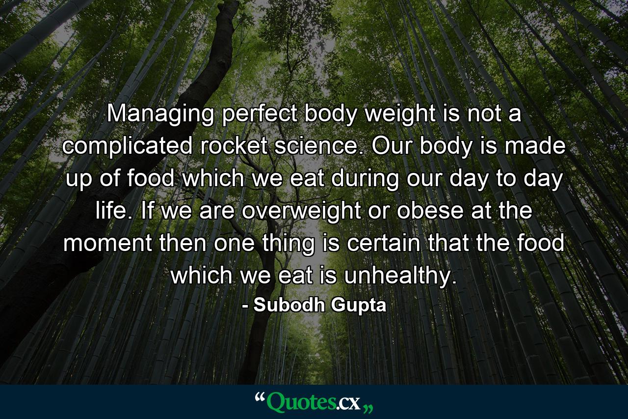 Managing perfect body weight is not a complicated rocket science. Our body is made up of food which we eat during our day to day life. If we are overweight or obese at the moment then one thing is certain that the food which we eat is unhealthy. - Quote by Subodh Gupta