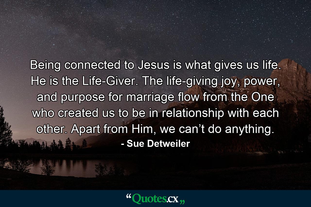 Being connected to Jesus is what gives us life. He is the Life-Giver. The life-giving joy, power, and purpose for marriage flow from the One who created us to be in relationship with each other. Apart from Him, we can’t do anything. - Quote by Sue Detweiler