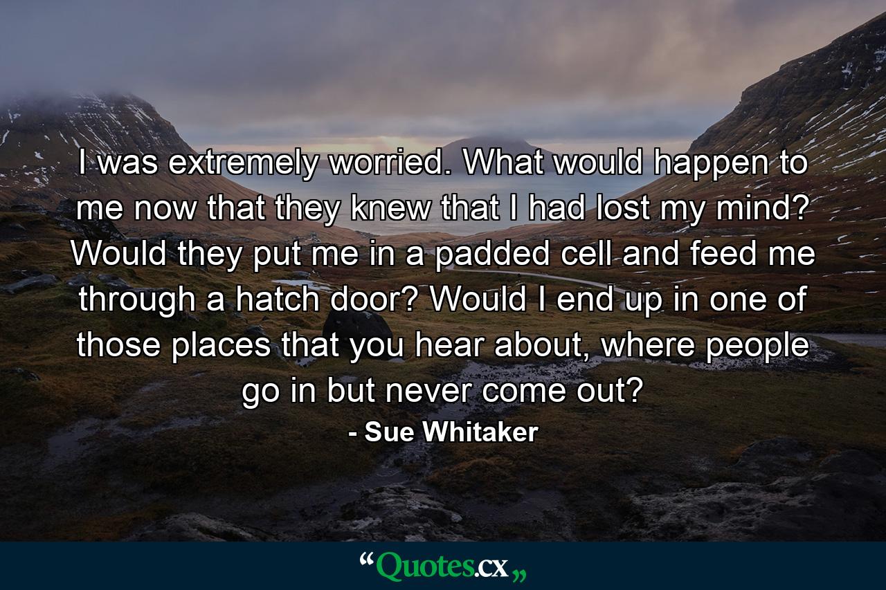 I was extremely worried. What would happen to me now that they knew that I had lost my mind? Would they put me in a padded cell and feed me through a hatch door? Would I end up in one of those places that you hear about, where people go in but never come out? - Quote by Sue Whitaker