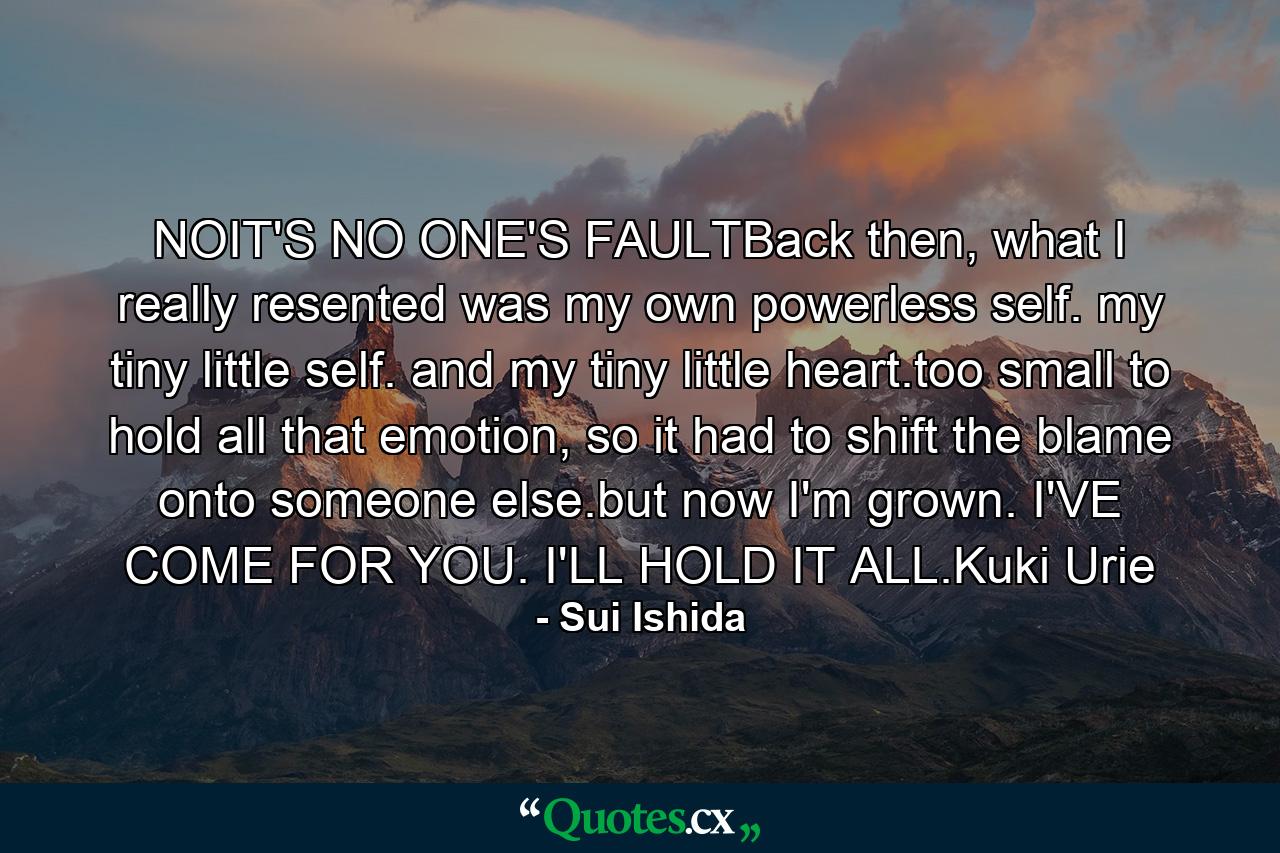 NOIT'S NO ONE'S FAULTBack then, what I really resented was my own powerless self. my tiny little self. and my tiny little heart.too small to hold all that emotion, so it had to shift the blame onto someone else.but now I'm grown. I'VE COME FOR YOU. I'LL HOLD IT ALL.Kuki Urie - Quote by Sui Ishida