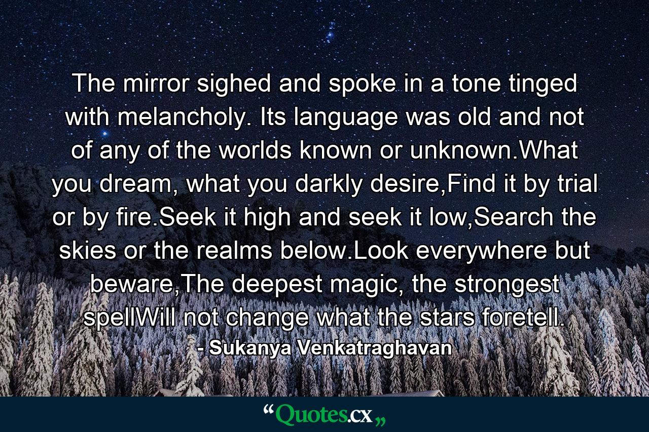 The mirror sighed and spoke in a tone tinged with melancholy. Its language was old and not of any of the worlds known or unknown.What you dream, what you darkly desire,Find it by trial or by fire.Seek it high and seek it low,Search the skies or the realms below.Look everywhere but beware,The deepest magic, the strongest spellWill not change what the stars foretell. - Quote by Sukanya Venkatraghavan