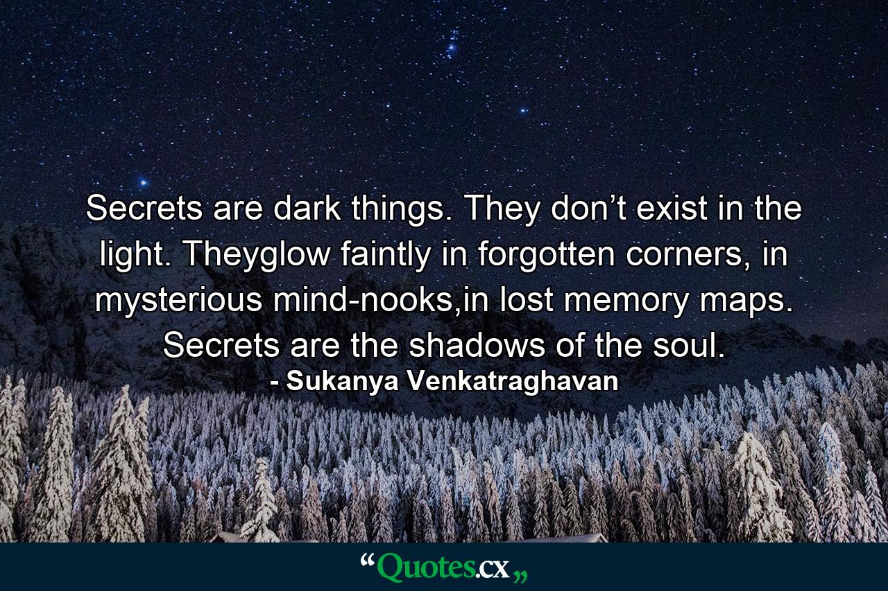 Secrets are dark things. They don’t exist in the light. Theyglow faintly in forgotten corners, in mysterious mind-nooks,in lost memory maps. Secrets are the shadows of the soul. - Quote by Sukanya Venkatraghavan