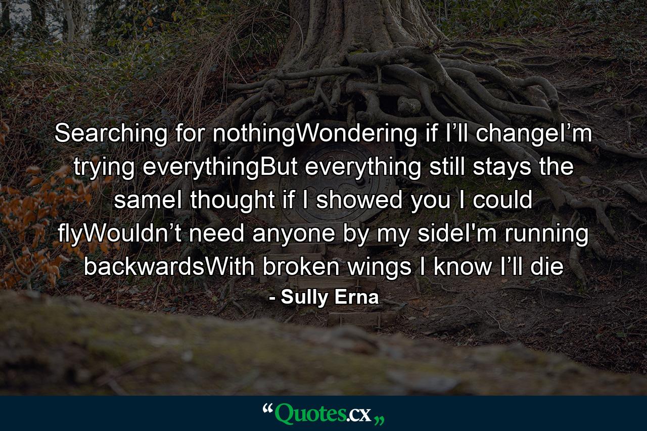 Searching for nothingWondering if I’ll changeI’m trying everythingBut everything still stays the sameI thought if I showed you I could flyWouldn’t need anyone by my sideI'm running backwardsWith broken wings I know I’ll die - Quote by Sully Erna