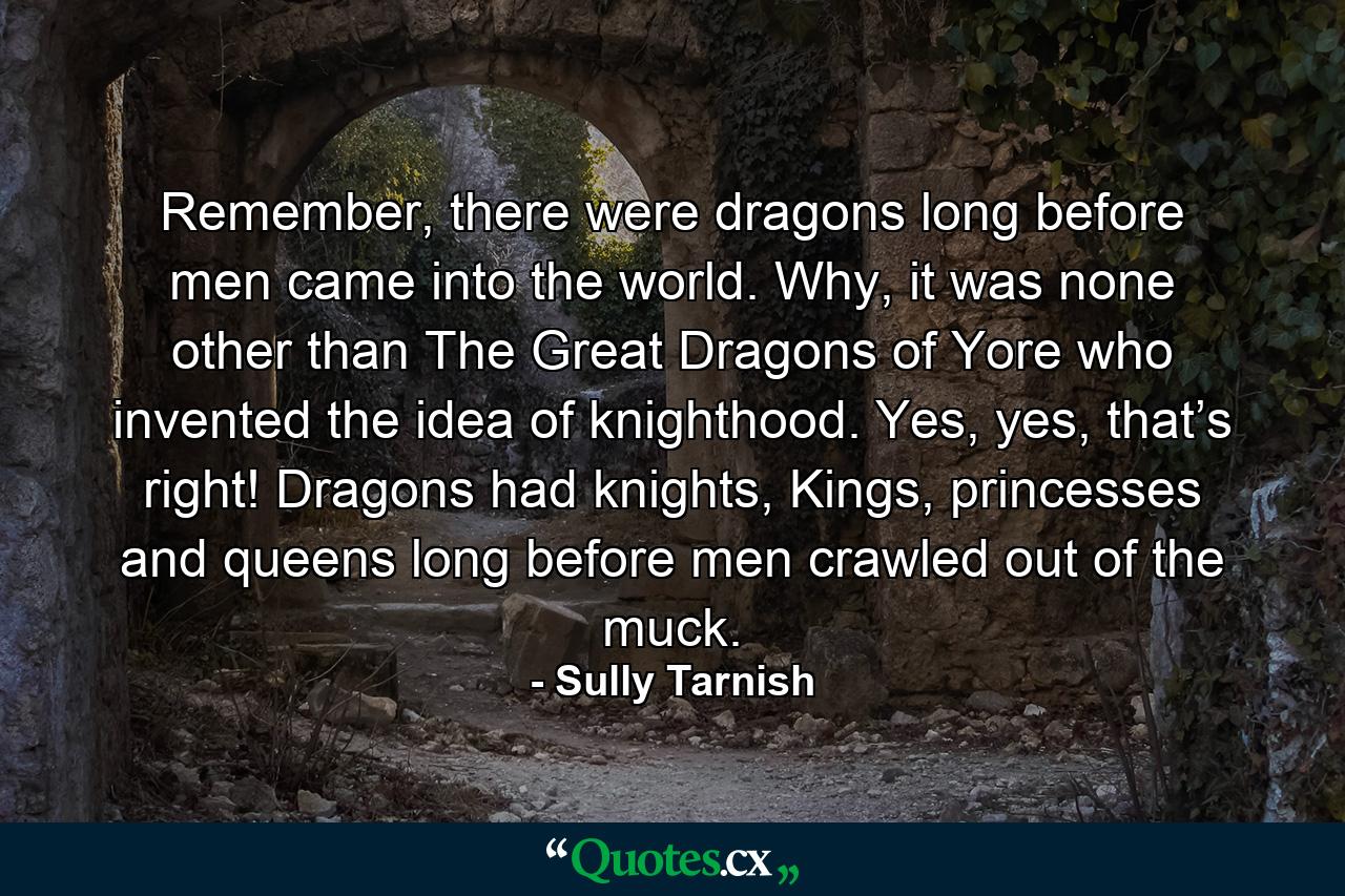 Remember, there were dragons long before men came into the world. Why, it was none other than The Great Dragons of Yore who invented the idea of knighthood. Yes, yes, that’s right! Dragons had knights, Kings, princesses and queens long before men crawled out of the muck. - Quote by Sully Tarnish