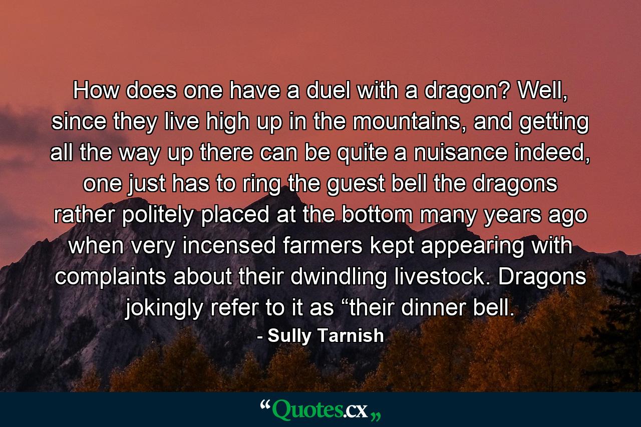 How does one have a duel with a dragon? Well, since they live high up in the mountains, and getting all the way up there can be quite a nuisance indeed, one just has to ring the guest bell the dragons rather politely placed at the bottom many years ago when very incensed farmers kept appearing with complaints about their dwindling livestock. Dragons jokingly refer to it as “their dinner bell. - Quote by Sully Tarnish