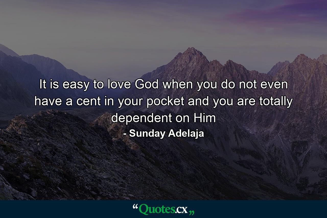 It is easy to love God when you do not even have a cent in your pocket and you are totally dependent on Him - Quote by Sunday Adelaja