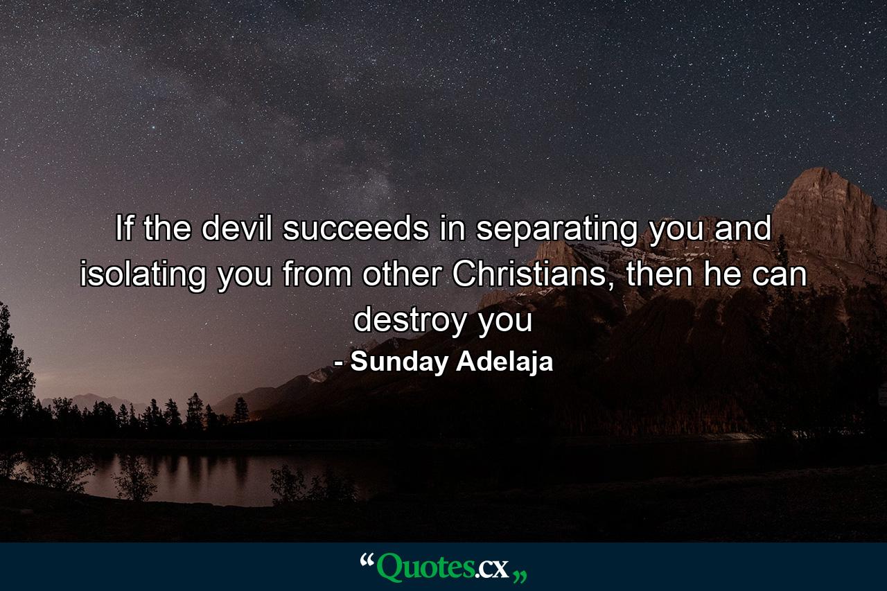 If the devil succeeds in separating you and isolating you from other Christians, then he can destroy you - Quote by Sunday Adelaja