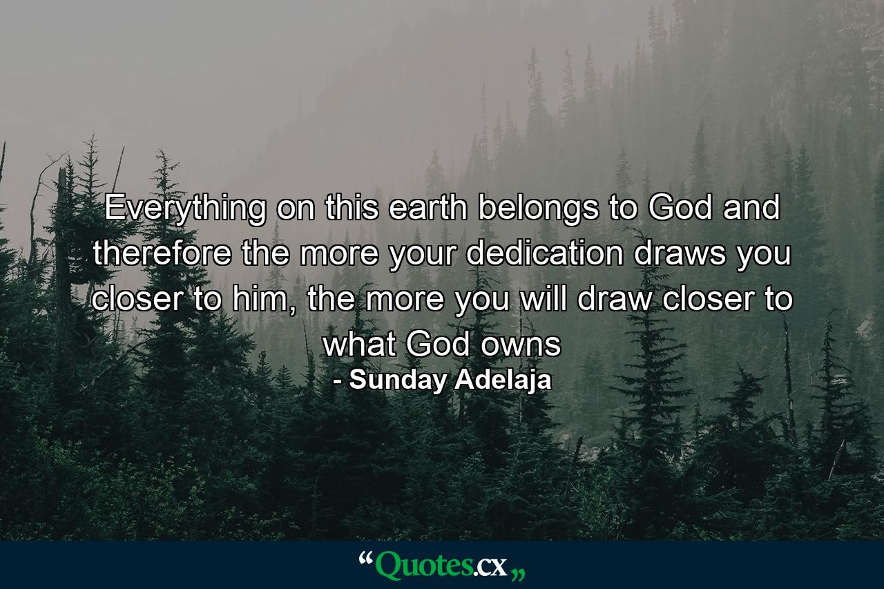 Everything on this earth belongs to God and therefore the more your dedication draws you closer to him, the more you will draw closer to what God owns - Quote by Sunday Adelaja