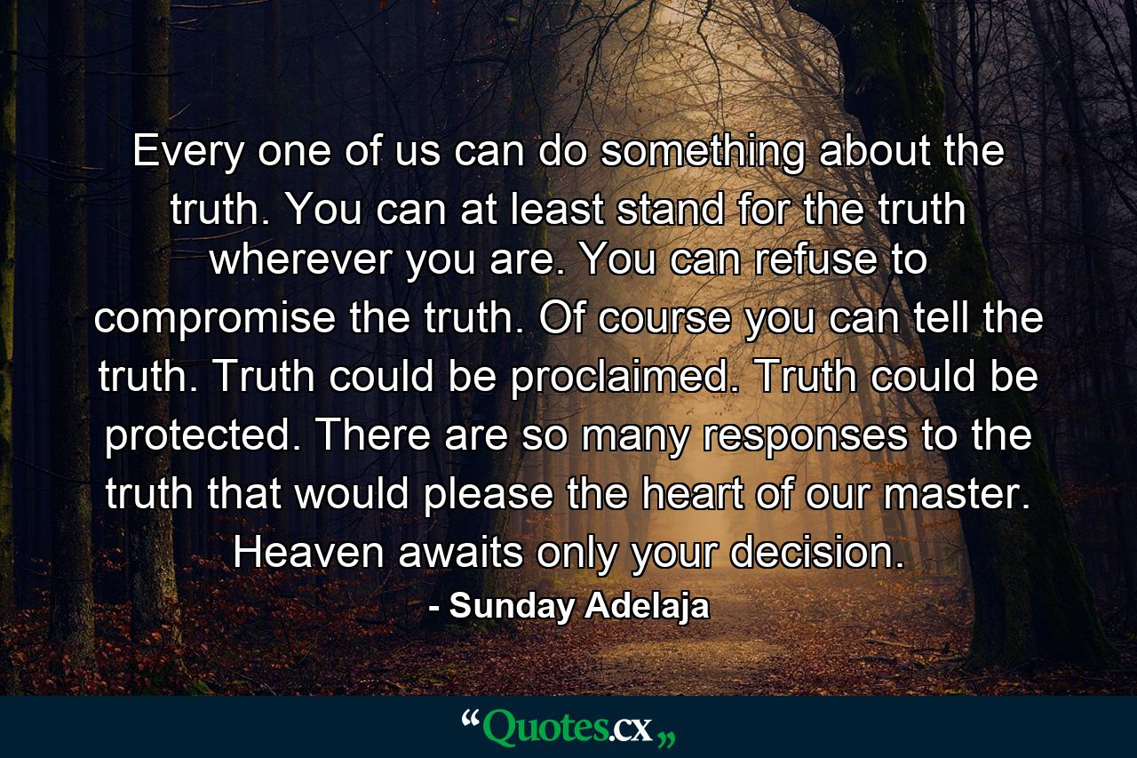 Every one of us can do something about the truth. You can at least stand for the truth wherever you are. You can refuse to compromise the truth. Of course you can tell the truth. Truth could be proclaimed. Truth could be protected. There are so many responses to the truth that would please the heart of our master. Heaven awaits only your decision. - Quote by Sunday Adelaja