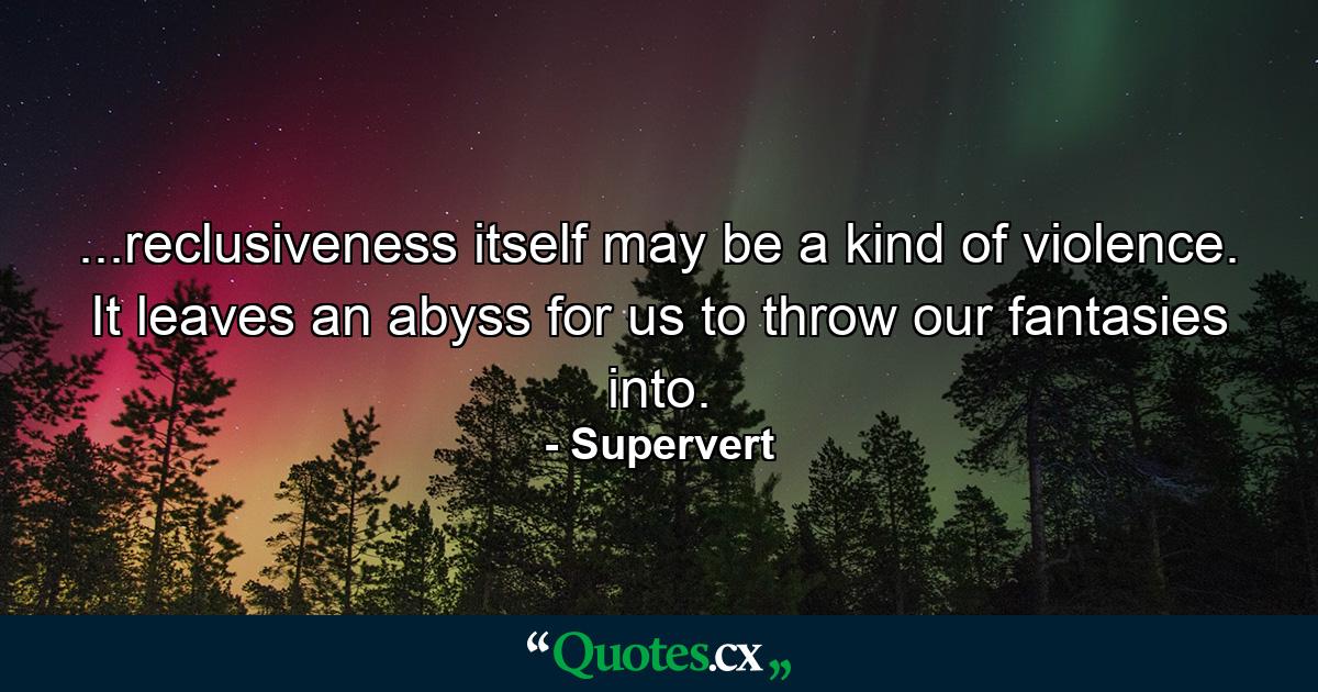 ...reclusiveness itself may be a kind of violence. It leaves an abyss for us to throw our fantasies into. - Quote by Supervert