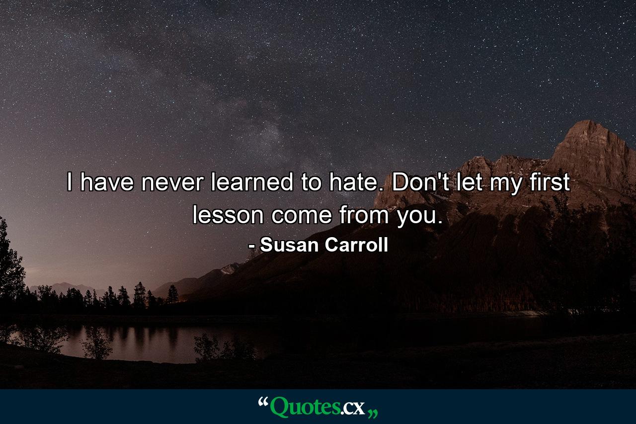 I have never learned to hate. Don't let my first lesson come from you. - Quote by Susan Carroll