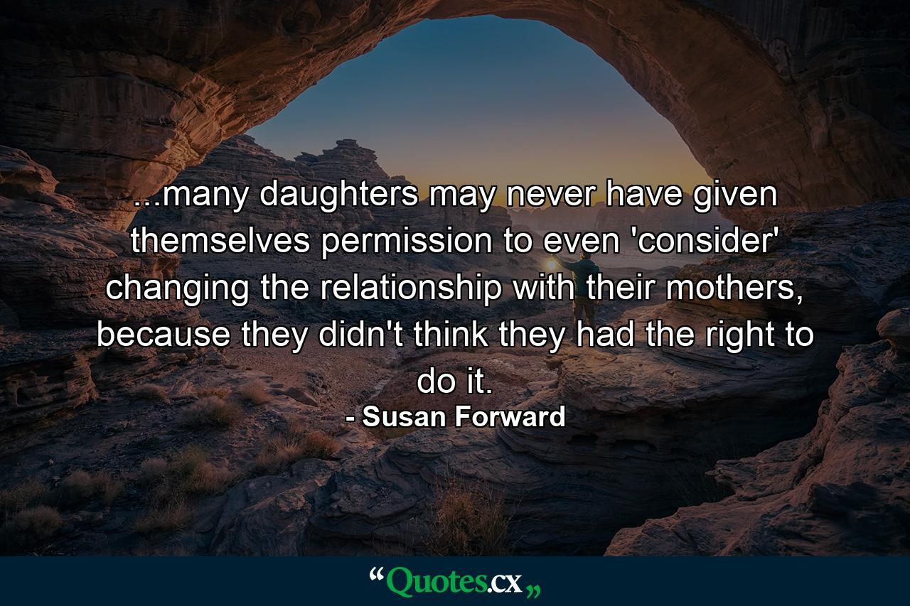 ...many daughters may never have given themselves permission to even 'consider' changing the relationship with their mothers, because they didn't think they had the right to do it. - Quote by Susan Forward