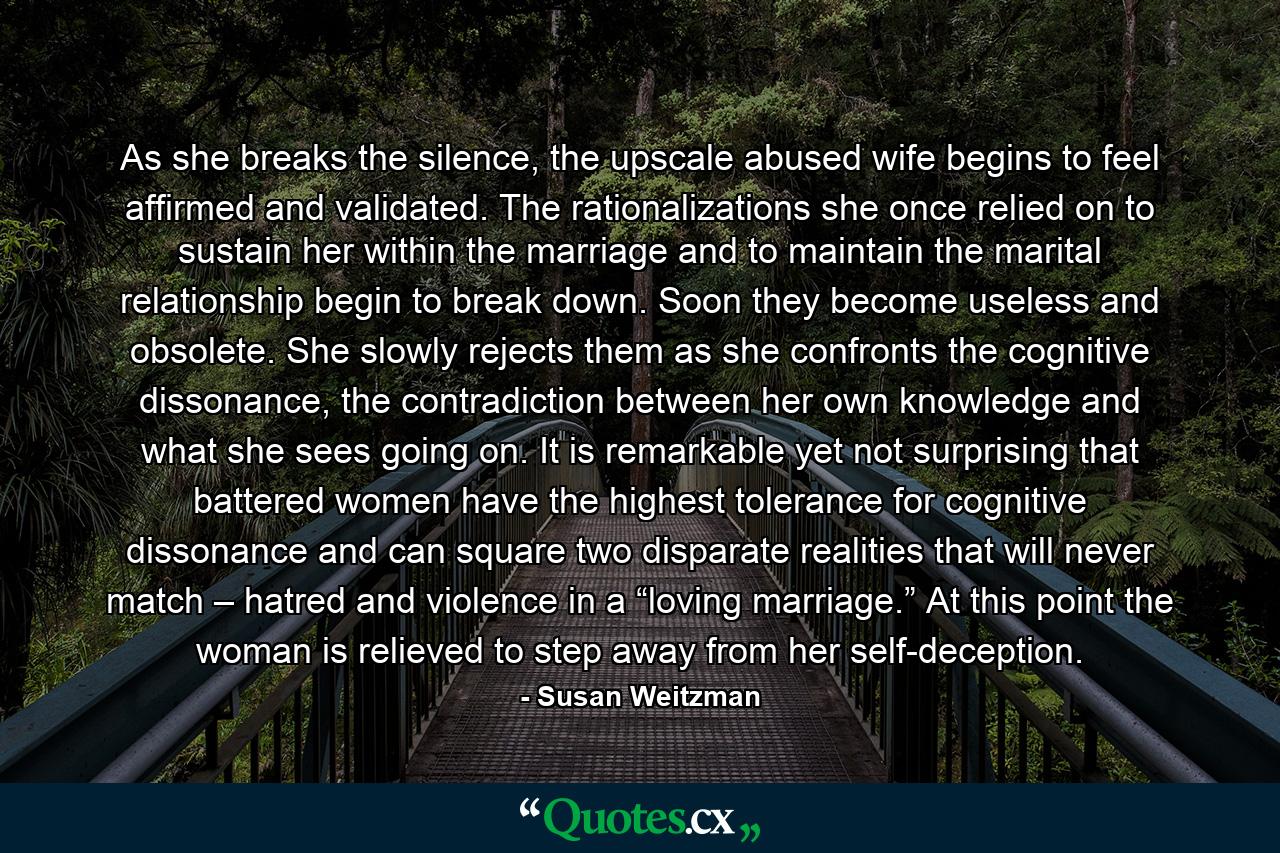 As she breaks the silence, the upscale abused wife begins to feel affirmed and validated. The rationalizations she once relied on to sustain her within the marriage and to maintain the marital relationship begin to break down. Soon they become useless and obsolete. She slowly rejects them as she confronts the cognitive dissonance, the contradiction between her own knowledge and what she sees going on. It is remarkable yet not surprising that battered women have the highest tolerance for cognitive dissonance and can square two disparate realities that will never match – hatred and violence in a “loving marriage.” At this point the woman is relieved to step away from her self-deception. - Quote by Susan Weitzman