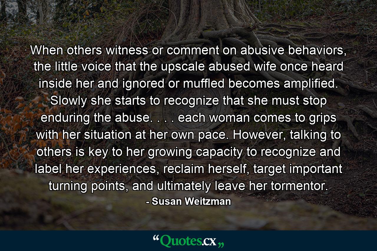 When others witness or comment on abusive behaviors, the little voice that the upscale abused wife once heard inside her and ignored or muffled becomes amplified. Slowly she starts to recognize that she must stop enduring the abuse. . . . each woman comes to grips with her situation at her own pace. However, talking to others is key to her growing capacity to recognize and label her experiences, reclaim herself, target important turning points, and ultimately leave her tormentor. - Quote by Susan Weitzman