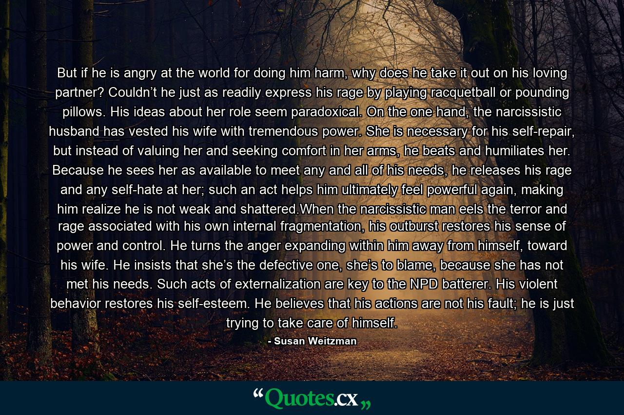 But if he is angry at the world for doing him harm, why does he take it out on his loving partner? Couldn’t he just as readily express his rage by playing racquetball or pounding pillows. His ideas about her role seem paradoxical. On the one hand, the narcissistic husband has vested his wife with tremendous power. She is necessary for his self-repair, but instead of valuing her and seeking comfort in her arms, he beats and humiliates her. Because he sees her as available to meet any and all of his needs, he releases his rage and any self-hate at her; such an act helps him ultimately feel powerful again, making him realize he is not weak and shattered.When the narcissistic man eels the terror and rage associated with his own internal fragmentation, his outburst restores his sense of power and control. He turns the anger expanding within him away from himself, toward his wife. He insists that she’s the defective one, she’s to blame, because she has not met his needs. Such acts of externalization are key to the NPD batterer. His violent behavior restores his self-esteem. He believes that his actions are not his fault; he is just trying to take care of himself. - Quote by Susan Weitzman