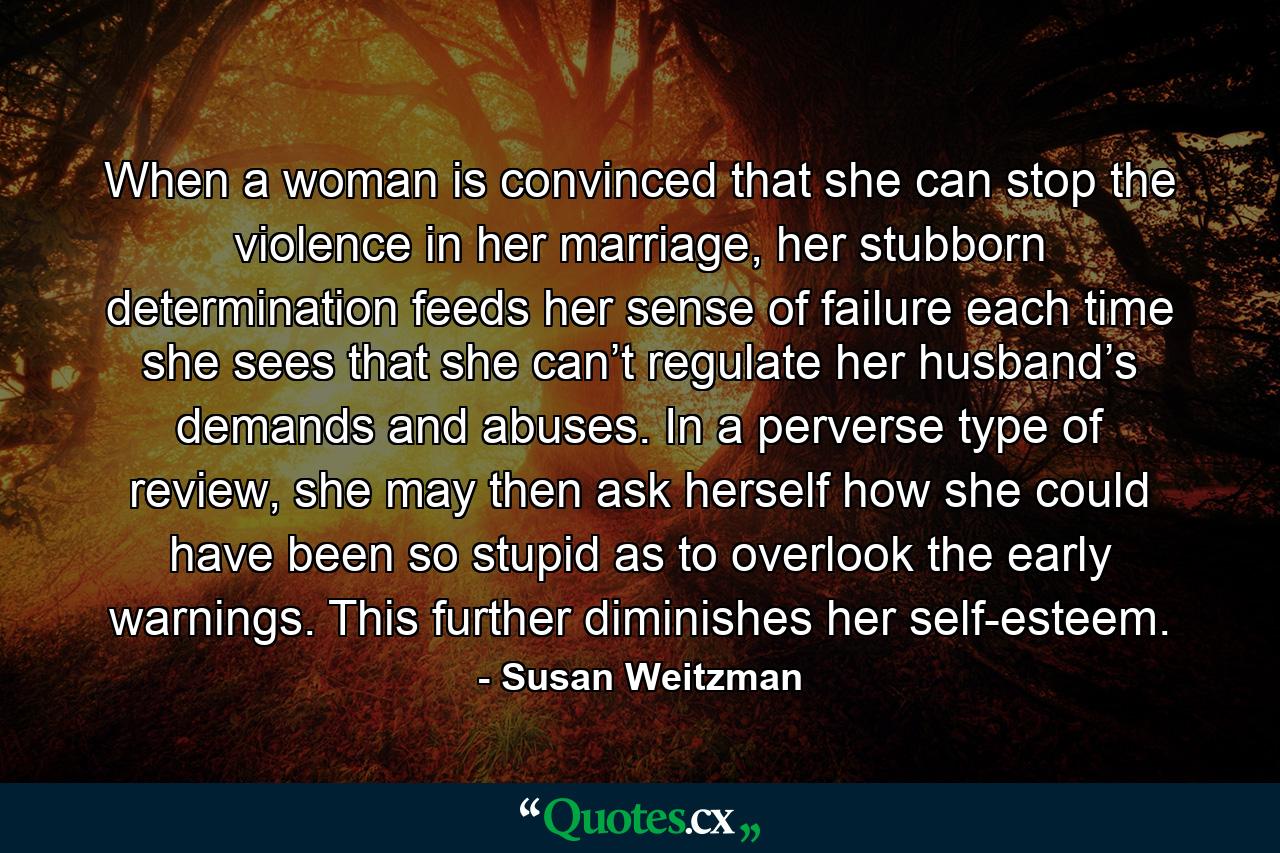 When a woman is convinced that she can stop the violence in her marriage, her stubborn determination feeds her sense of failure each time she sees that she can’t regulate her husband’s demands and abuses. In a perverse type of review, she may then ask herself how she could have been so stupid as to overlook the early warnings. This further diminishes her self-esteem. - Quote by Susan Weitzman