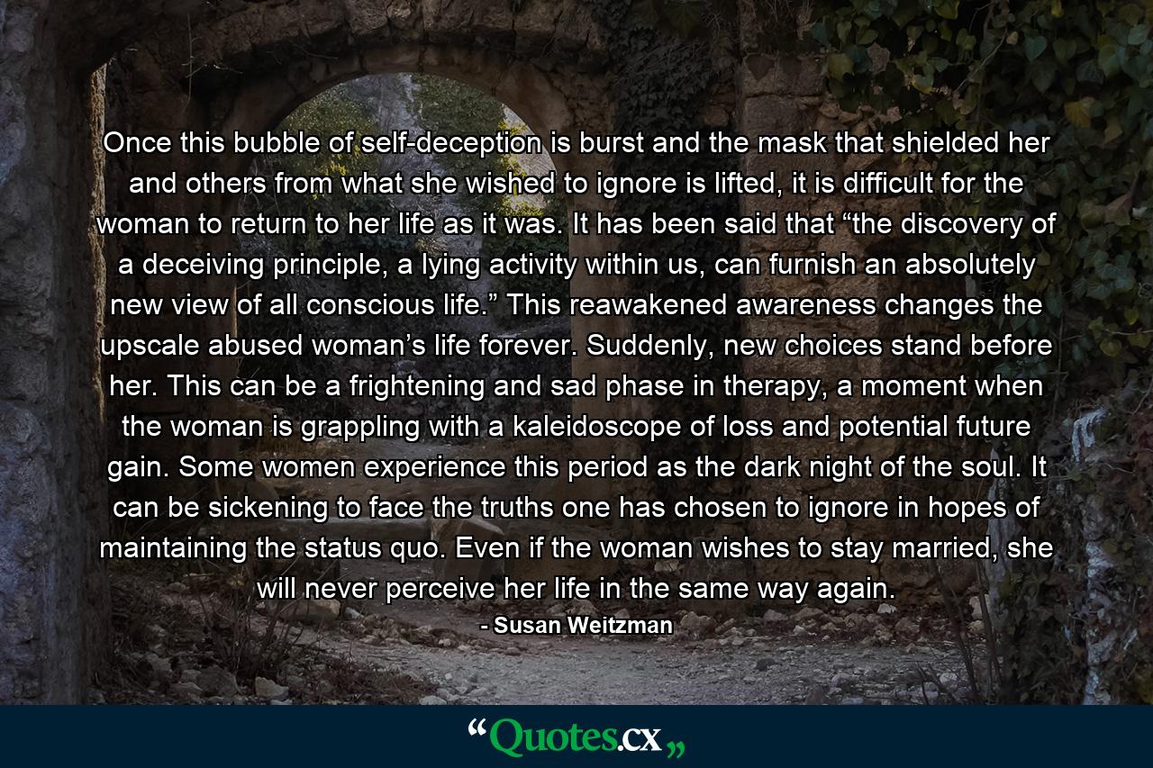 Once this bubble of self-deception is burst and the mask that shielded her and others from what she wished to ignore is lifted, it is difficult for the woman to return to her life as it was. It has been said that “the discovery of a deceiving principle, a lying activity within us, can furnish an absolutely new view of all conscious life.” This reawakened awareness changes the upscale abused woman’s life forever. Suddenly, new choices stand before her. This can be a frightening and sad phase in therapy, a moment when the woman is grappling with a kaleidoscope of loss and potential future gain. Some women experience this period as the dark night of the soul. It can be sickening to face the truths one has chosen to ignore in hopes of maintaining the status quo. Even if the woman wishes to stay married, she will never perceive her life in the same way again. - Quote by Susan Weitzman