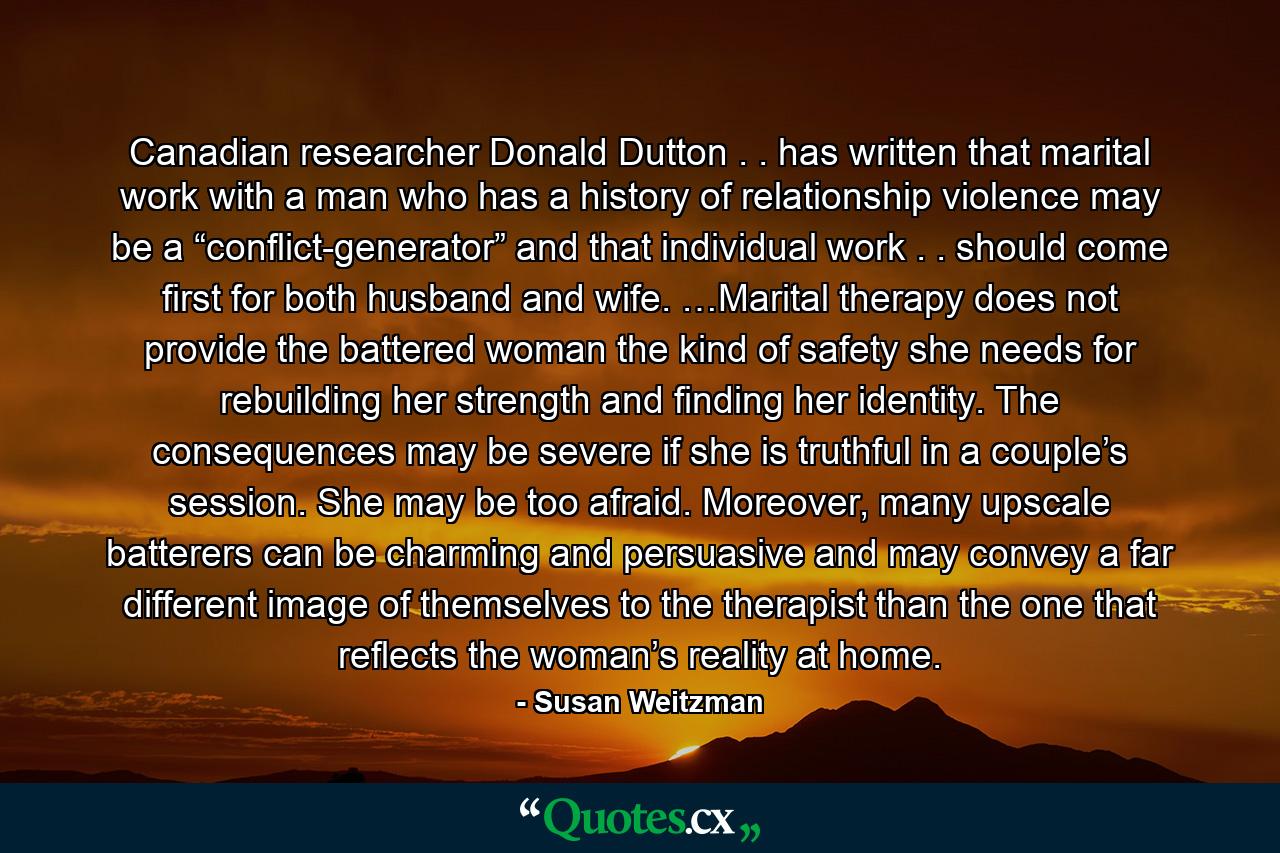 Canadian researcher Donald Dutton . . has written that marital work with a man who has a history of relationship violence may be a “conflict-generator” and that individual work . . should come first for both husband and wife. …Marital therapy does not provide the battered woman the kind of safety she needs for rebuilding her strength and finding her identity. The consequences may be severe if she is truthful in a couple’s session. She may be too afraid. Moreover, many upscale batterers can be charming and persuasive and may convey a far different image of themselves to the therapist than the one that reflects the woman’s reality at home. - Quote by Susan Weitzman