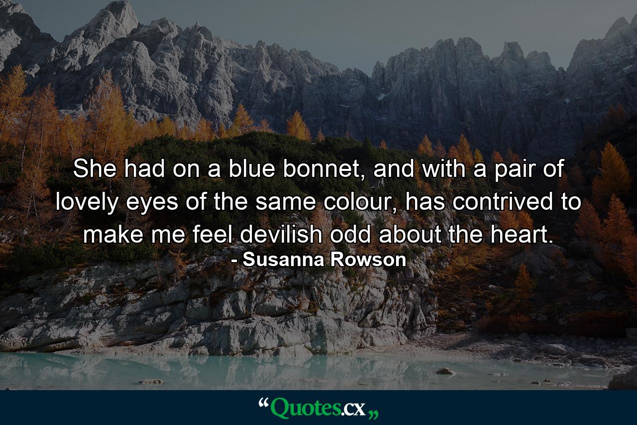 She had on a blue bonnet, and with a pair of lovely eyes of the same colour, has contrived to make me feel devilish odd about the heart. - Quote by Susanna Rowson