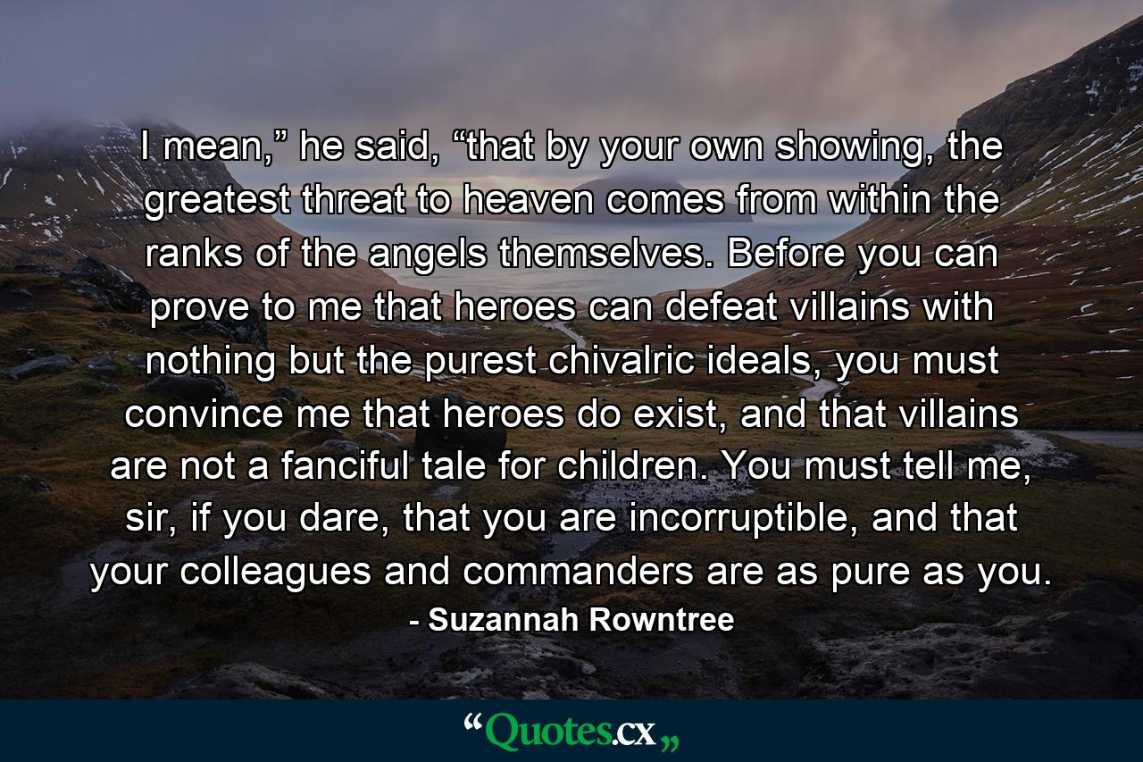 I mean,” he said, “that by your own showing, the greatest threat to heaven comes from within the ranks of the angels themselves. Before you can prove to me that heroes can defeat villains with nothing but the purest chivalric ideals, you must convince me that heroes do exist, and that villains are not a fanciful tale for children. You must tell me, sir, if you dare, that you are incorruptible, and that your colleagues and commanders are as pure as you. - Quote by Suzannah Rowntree