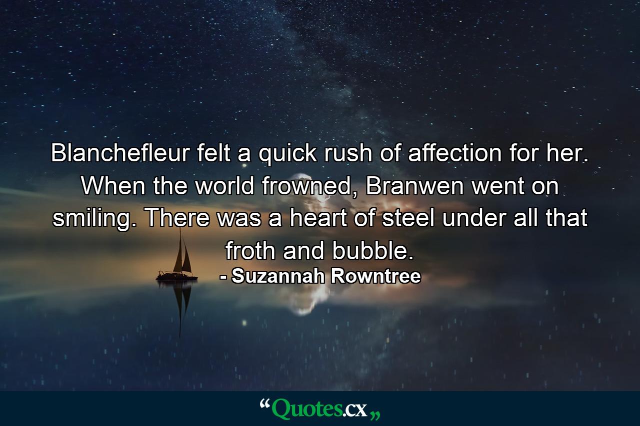 Blanchefleur felt a quick rush of affection for her. When the world frowned, Branwen went on smiling. There was a heart of steel under all that froth and bubble. - Quote by Suzannah Rowntree