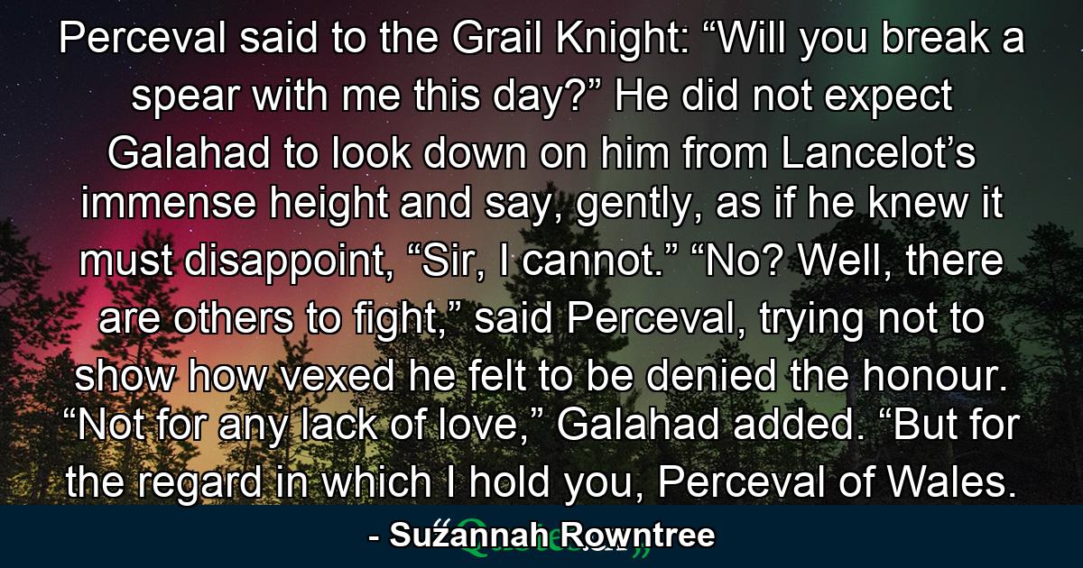 Perceval said to the Grail Knight: “Will you break a spear with me this day?” He did not expect Galahad to look down on him from Lancelot’s immense height and say, gently, as if he knew it must disappoint, “Sir, I cannot.” “No? Well, there are others to fight,” said Perceval, trying not to show how vexed he felt to be denied the honour. “Not for any lack of love,” Galahad added. “But for the regard in which I hold you, Perceval of Wales. - Quote by Suzannah Rowntree